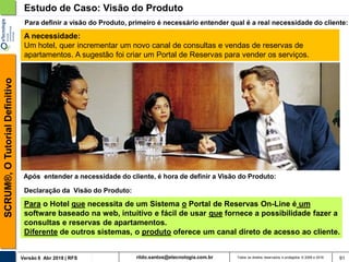 rildo.santos@etecnologia.com.brVersão 6 Abr 2018 | RFS
SCRUM®,OTutorialDefinitivo
Todos os direitos reservados e protegidos © 2006 e 2018 91
A necessidade:
Um hotel, quer incrementar um novo canal de consultas e vendas de reservas de
apartamentos. A sugestão foi criar um Portal de Reservas para vender os serviços.
Estudo de Caso: Visão do Produto
Declaração da Visão do Produto:
Para o Hotel que necessita de um Sistema o Portal de Reservas On-Line é um
software baseado na web, intuitivo e fácil de usar que fornece a possibilidade fazer a
consultas e reservas de apartamentos.
Diferente de outros sistemas, o produto oferece um canal direto de acesso ao cliente.
Para definir a visão do Produto, primeiro é necessário entender qual é a real necessidade do cliente:
Após entender a necessidade do cliente, é hora de definir a Visão do Produto:
 
