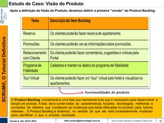 rildo.santos@etecnologia.com.brVersão 6 Abr 2018 | RFS
SCRUM®,OTutorialDefinitivo
Todos os direitos reservados e protegidos © 2006 e 2018 92
O Product Backlog, inicialmente é uma lista que representa tudo que é necessário para desenvolver e
lançar um produto. A lista deve conter todas as características, funções, tecnologias, melhorias e
correções de defeitos que constituem as mudanças que serão efetuadas no produto para futuras
releases . O Product Backlog é dinâmico, no sentido de que ele está constantemente mudando
para identificar o que o produto necessita.
Estudo de Caso: Visão do Produto
Após a definição da Visão do Produto, devemos definir a primeira “versão” do Product Backlog:
Funcionalidades do produto
 