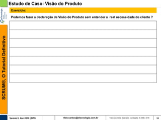 rildo.santos@etecnologia.com.brVersão 6 Abr 2018 | RFS
SCRUM®,OTutorialDefinitivo
Todos os direitos reservados e protegidos © 2006 e 2018 94
Podemos fazer a declaração da Visão do Produto sem entender a real necessidade do cliente ?
Exercício:
Estudo de Caso: Visão do Produto
 