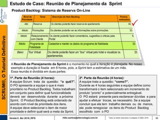 rildo.santos@etecnologia.com.brVersão 6 Abr 2018 | RFS
SCRUM®,OTutorialDefinitivo
Todos os direitos reservados e protegidos © 2006 e 2018 96
Product Backlog: Sistema de Reserva On-Line
Estudo de Caso: Reunião de Planejamento da Sprint
A Reunião de Planejamento da Sprint é o momento no qual a iteração é planejada. No nosso
exemplo a duração é fixada em 8 horas, pois, a Sprint tem a estimativa de um mês.
Essa reunião é dividida em duas partes:
1ª. Parte da Reunião (4 horas):
A equipe Scrum trata da questão: “o quê?”.
O PO apresenta a equipe o que é mais
prioritário no Product Backlog. Todos trabalham
em conjunto para definir qual funcionalidade
deverá ser desenvolvida durante a próxima
Sprint. O Product Backlog está ordenado de
acordo com nível de prioridade dos itens.
A equipe deve selecionar o item de maior
prioridade e definir qual será a meta da Sprint.
2ª. Parte da Reunião (4 horas):
A equipe trata a questão: “como?”.
Durante as 4 horas seguintes a equipe define como
transformará o item selecionado em incremento do
produto “pronto” e potencialmente entregável.
O PO estará presente para esclarecer dúvidas e para
ajudar a efetuar trocas, se necessário. Se a equipe
concluir que ela tem trabalho demais ou de menos,
ela pode renegociar os itens do Product Backlog
escolhido com o PO
 