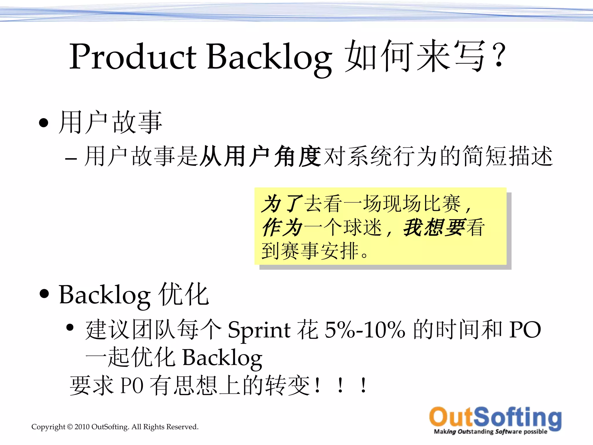 Product Backlog 如何来写？ 用户故事 用户故事是 从用户角度 对系统行为的简短描述 Backlog 优化 建议团队每个 Sprint 花 5%-10% 的时间和 PO 一起优化 Backlog 为了 去看一场现场比赛 ,  作为 一个球迷 ,  我想要 看到赛事安排。 要求 PO 有思想上的转变！！！ 