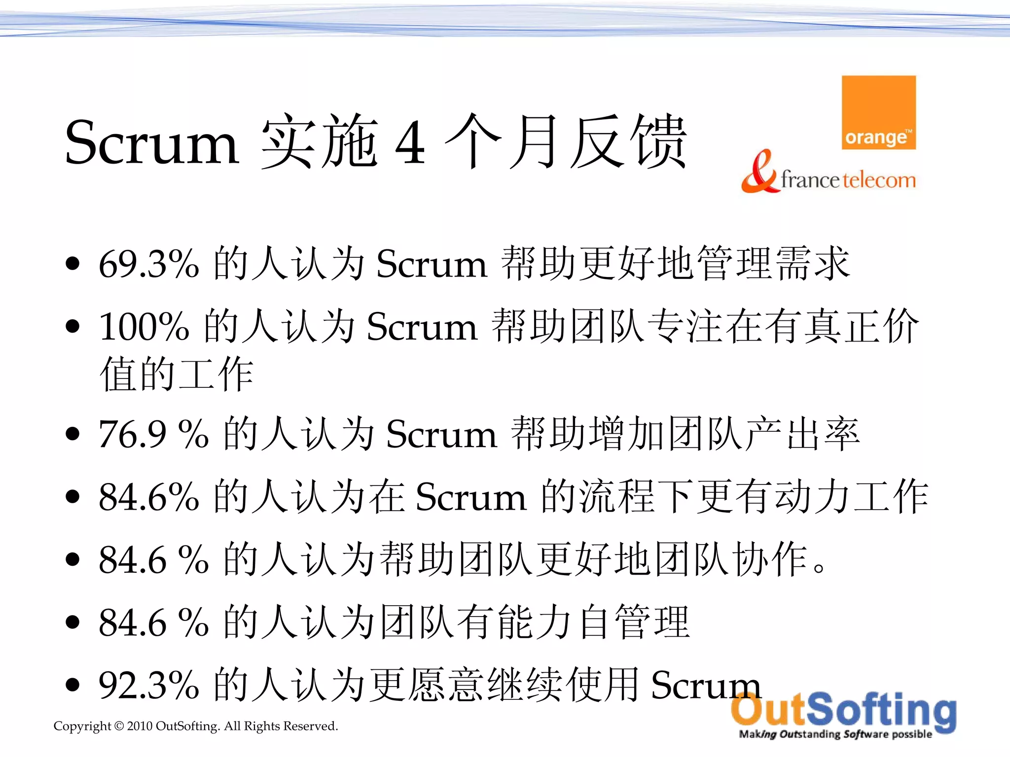 Scrum 实施 4 个月反馈 69.3% 的人认为 Scrum 帮助更好地管理需求  100% 的人认为 Scrum 帮助团队专注在有真正价值的工作 76.9 % 的人认为 Scrum 帮助增加团队产出率 84.6% 的人认为在 Scrum 的流程下更有动力工作 84.6 % 的人认为帮助团队更好地团队协作。  84.6 % 的人认为团队有能力自管理 92.3% 的人认为更愿意继续使用 Scrum 