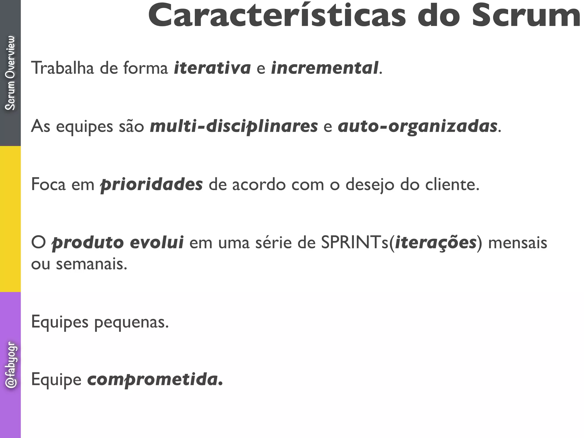 Características do Scrum
Trabalha de forma iterativa e incremental.
As equipes são multi-disciplinares e auto-organizadas.
Foca em prioridades de acordo com o desejo do cliente.
O produto evolui em uma série de SPRINTs(iterações) mensais
ou semanais.
Equipes pequenas.
Equipe comprometida.
ScrumOverview@fabyogr
 