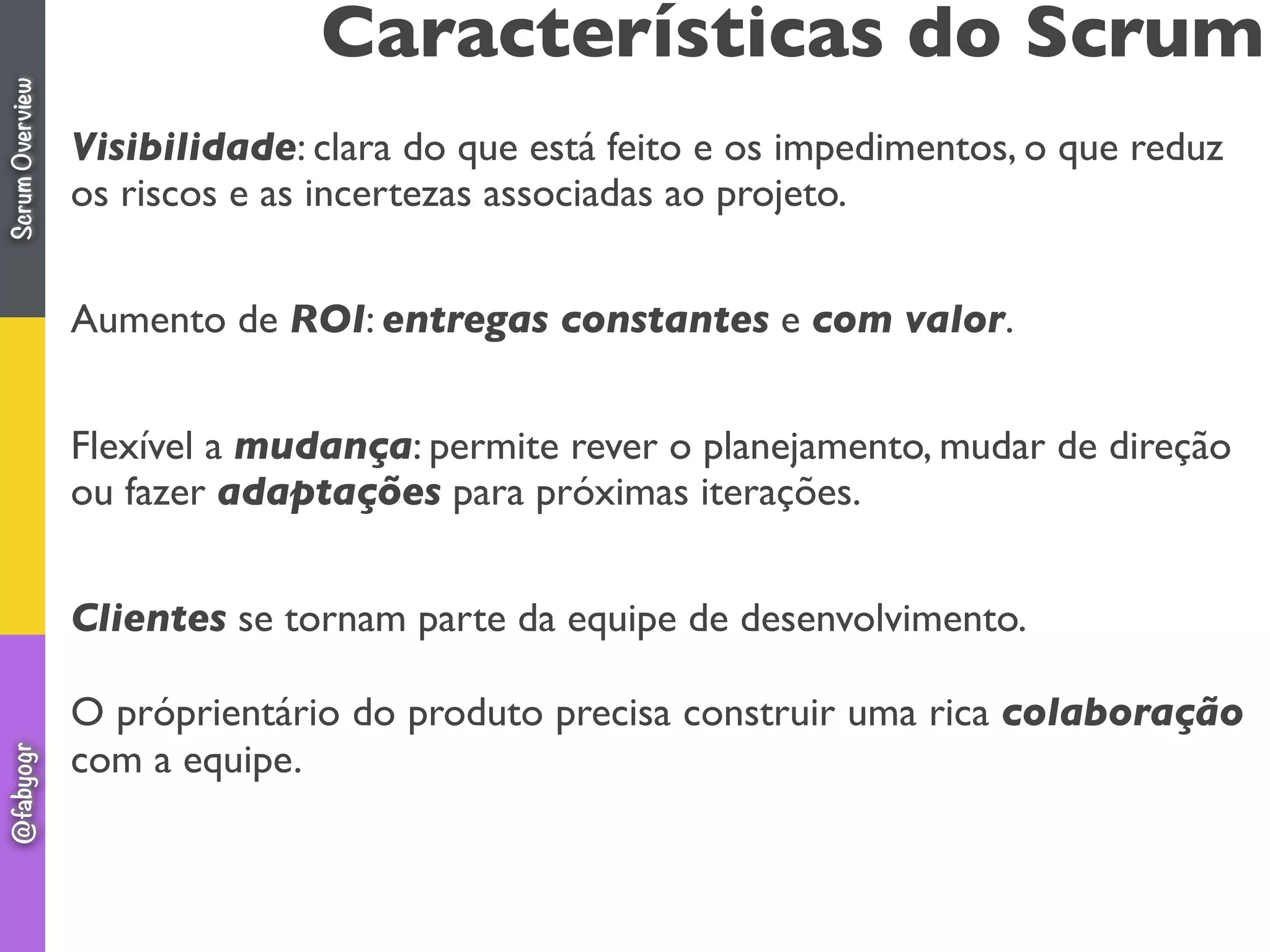 Características do Scrum
Visibilidade: clara do que está feito e os impedimentos, o que reduz
os riscos e as incertezas associadas ao projeto.
Aumento de ROI: entregas constantes e com valor.
Flexível a mudança: permite rever o planejamento, mudar de direção
ou fazer adaptações para próximas iterações.
Clientes se tornam parte da equipe de desenvolvimento.
O próprientário do produto precisa construir uma rica colaboração
com a equipe.
ScrumOverview@fabyogr
 