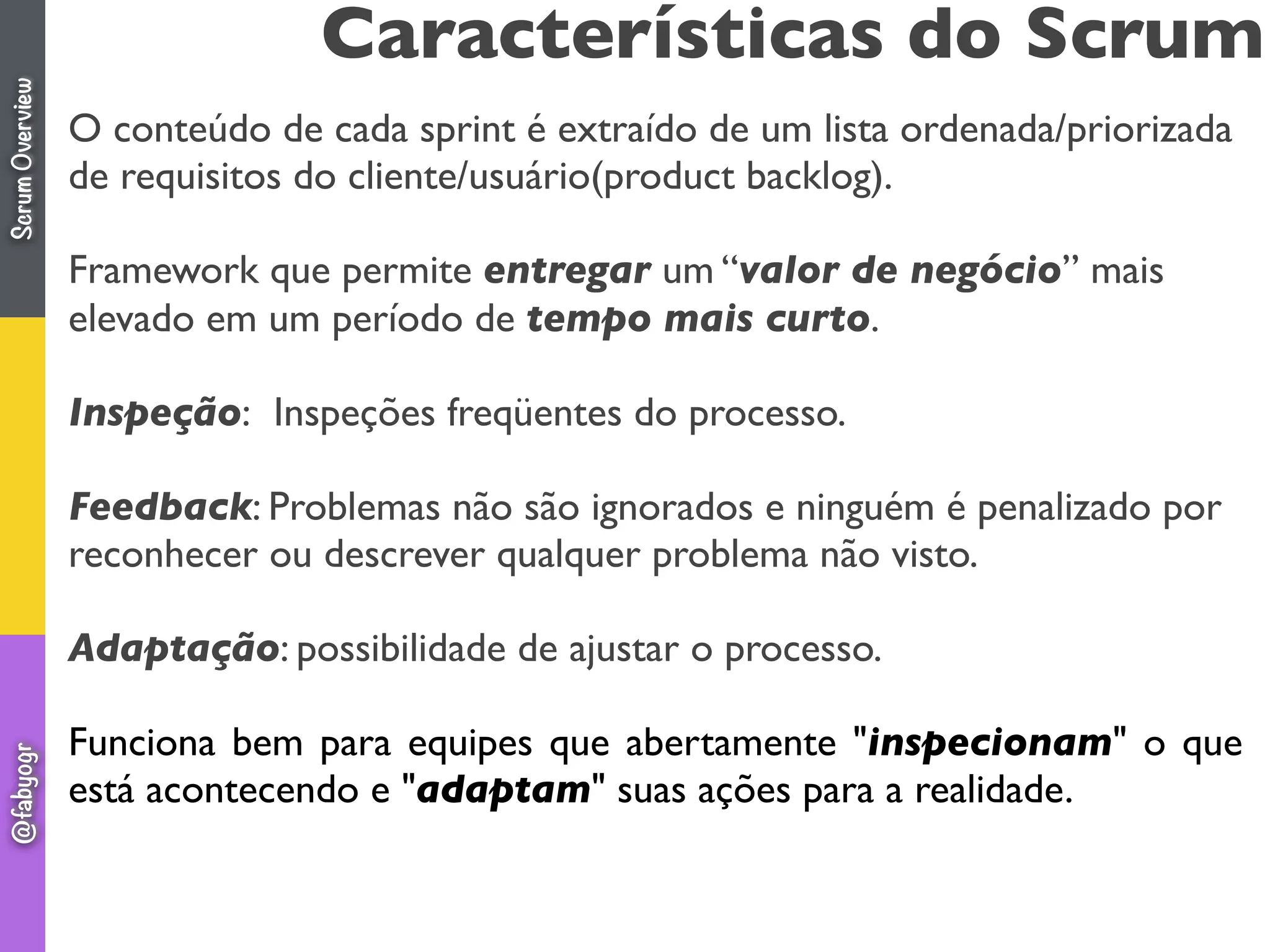 O conteúdo de cada sprint é extraído de um lista ordenada/priorizada
de requisitos do cliente/usuário(product backlog).
Framework que permite entregar um “valor de negócio” mais
elevado em um período de tempo mais curto.
Inspeção:  Inspeções freqüentes do processo.
Feedback: Problemas não são ignorados e ninguém é penalizado por
reconhecer ou descrever qualquer problema não visto.
Adaptação: possibilidade de ajustar o processo.
Funciona bem para equipes que abertamente "inspecionam" o que
está acontecendo e "adaptam" suas ações para a realidade.
Características do ScrumScrumOverview@fabyogr
 
