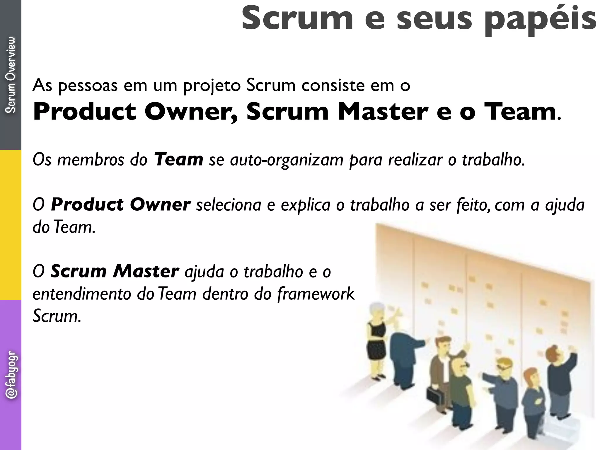 Scrum e seus papéis
As pessoas em um projeto Scrum consiste em o
Product Owner, Scrum Master e o Team.
Os membros do Team se auto-organizam para realizar o trabalho.
O Product Owner seleciona e explica o trabalho a ser feito, com a ajuda
doTeam.
O Scrum Master ajuda o trabalho e o
entendimento doTeam dentro do framework
Scrum.
ScrumOverview@fabyogr
 