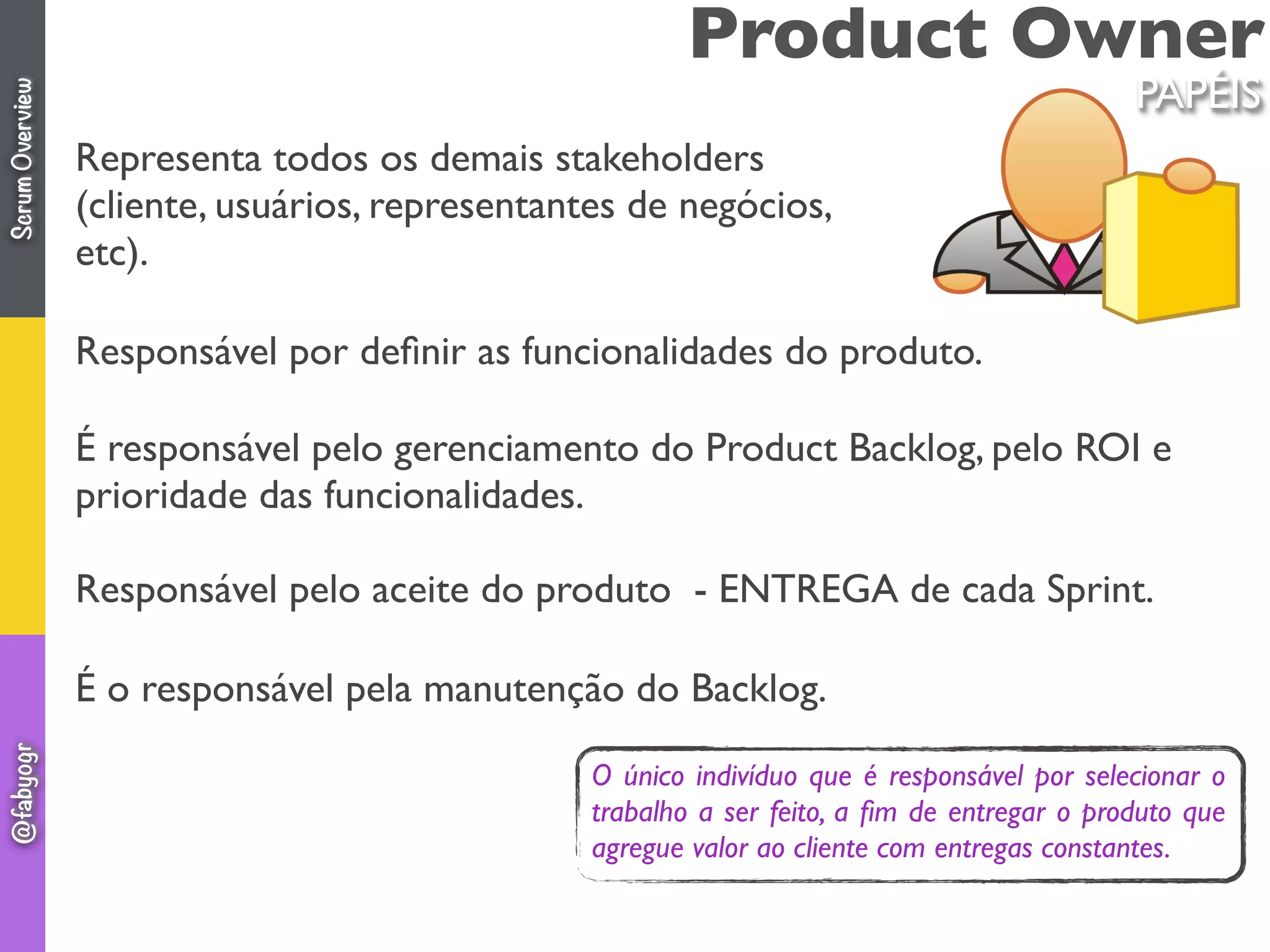 Product Owner
Representa todos os demais stakeholders
(cliente, usuários, representantes de negócios,
etc).
Responsável por deﬁnir as funcionalidades do produto.
É responsável pelo gerenciamento do Product Backlog, pelo ROI e
prioridade das funcionalidades.
Responsável pelo aceite do produto  - ENTREGA de cada Sprint.
É o responsável pela manutenção do Backlog.
PAPÉIS
O único indivíduo que é responsável por selecionar o
trabalho a ser feito, a ﬁm de entregar o produto que
agregue valor ao cliente com entregas constantes.
ScrumOverview@fabyogr
 