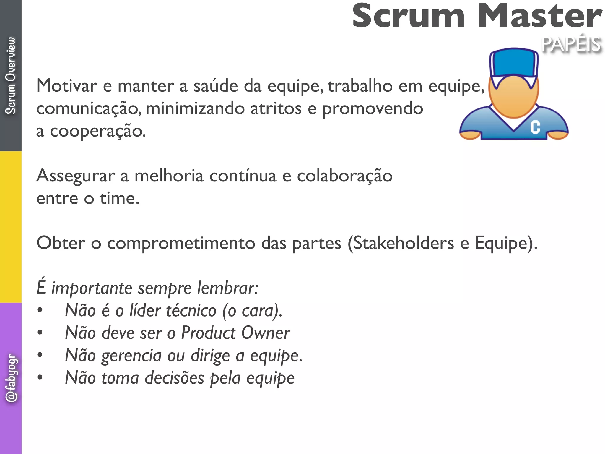 Scrum Master
Motivar e manter a saúde da equipe, trabalho em equipe,
comunicação, minimizando atritos e promovendo
a cooperação.
Assegurar a melhoria contínua e colaboração
entre o time.
Obter o comprometimento das partes (Stakeholders e Equipe).
É importante sempre lembrar:
•    Não é o líder técnico (o cara).
•    Não deve ser o Product Owner
•    Não gerencia ou dirige a equipe.
•    Não toma decisões pela equipe
PAPÉIS
ScrumOverview@fabyogr
 