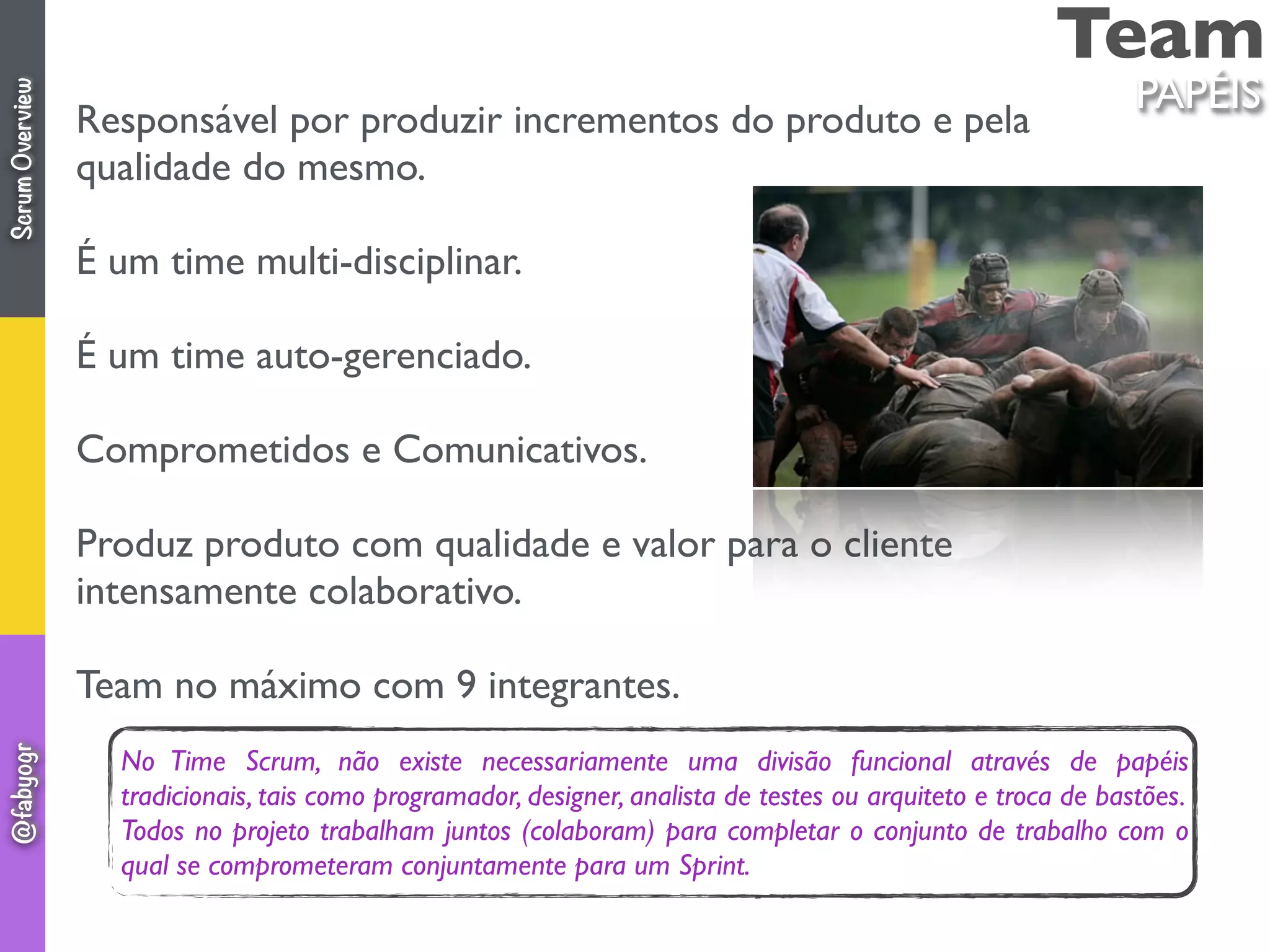 Team
Responsável por produzir incrementos do produto e pela
qualidade do mesmo.
É um time multi-disciplinar.
É um time auto-gerenciado.
Comprometidos e Comunicativos.
Produz produto com qualidade e valor para o cliente
intensamente colaborativo.
Team no máximo com 9 integrantes.
PAPÉIS
No Time Scrum, não existe necessariamente uma divisão funcional através de papéis
tradicionais, tais como programador, designer, analista de testes ou arquiteto e troca de bastões.
Todos no projeto trabalham juntos (colaboram) para completar o conjunto de trabalho com o
qual se comprometeram conjuntamente para um Sprint.
ScrumOverview@fabyogr
 