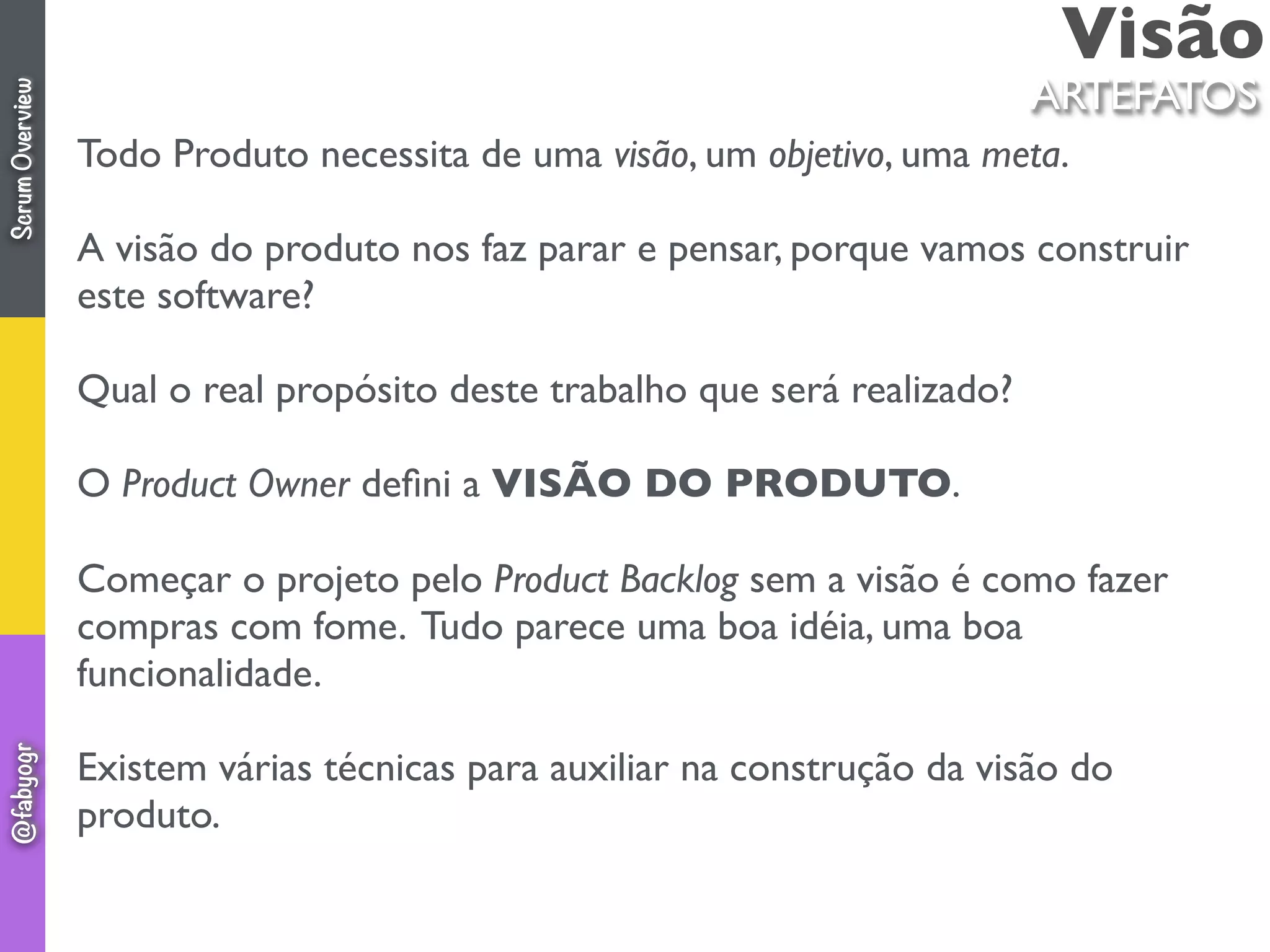 Visão
ARTEFATOS
Todo Produto necessita de uma visão, um objetivo, uma meta.
A visão do produto nos faz parar e pensar, porque vamos construir
este software?
Qual o real propósito deste trabalho que será realizado?
O Product Owner deﬁni a VISÃO DO PRODUTO.
Começar o projeto pelo Product Backlog sem a visão é como fazer
compras com fome. Tudo parece uma boa idéia, uma boa
funcionalidade.
Existem várias técnicas para auxiliar na construção da visão do
produto.
ScrumOverview@fabyogr
 