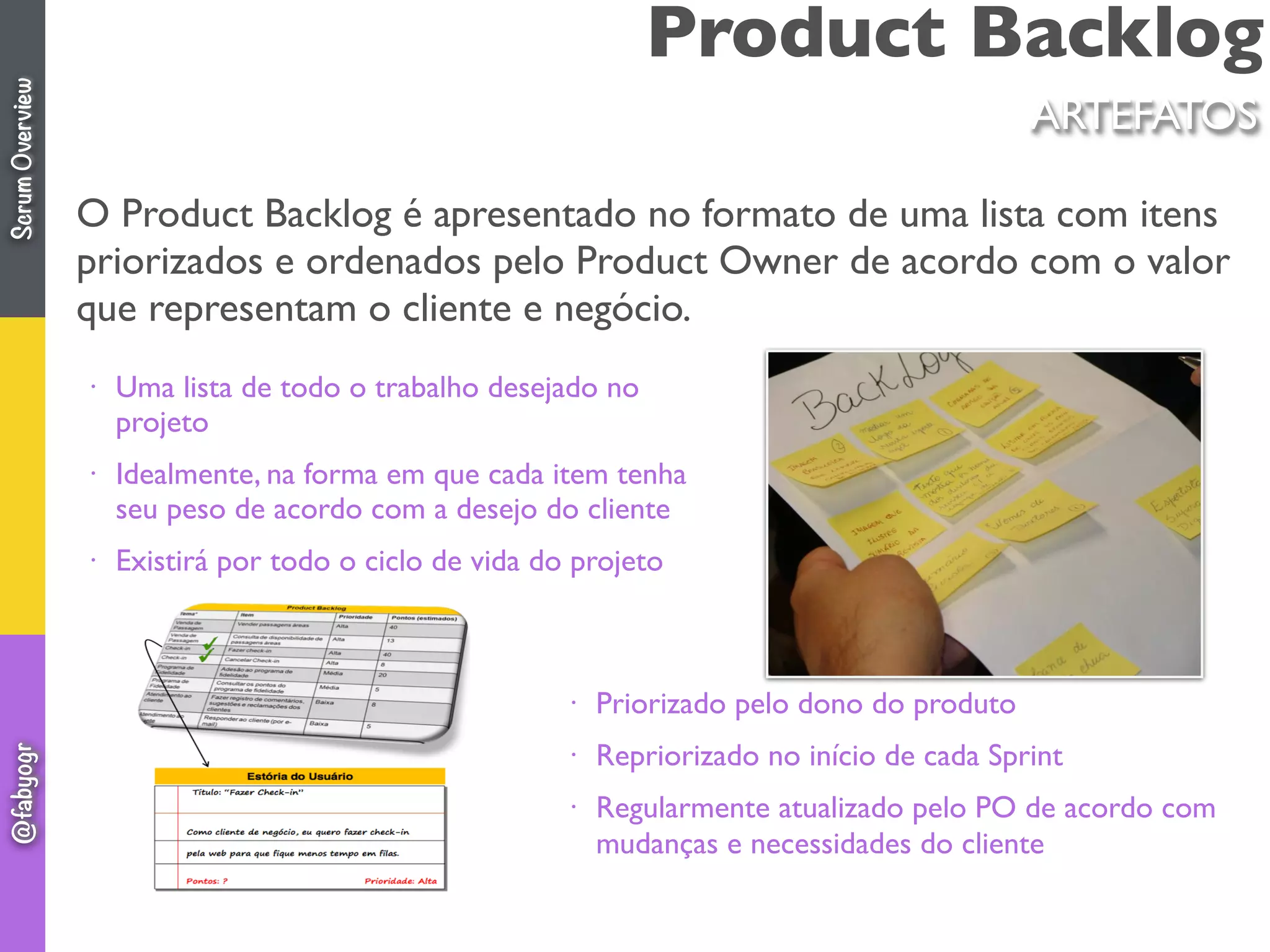 Product Backlog
ARTEFATOS
O Product Backlog é apresentado no formato de uma lista com itens
priorizados e ordenados pelo Product Owner de acordo com o valor
que representam o cliente e negócio.
• Uma lista de todo o trabalho desejado no
projeto
• Idealmente, na forma em que cada item tenha
seu peso de acordo com a desejo do cliente
• Existirá por todo o ciclo de vida do projeto
• Priorizado pelo dono do produto
• Repriorizado no início de cada Sprint
• Regularmente atualizado pelo PO de acordo com
mudanças e necessidades do cliente
ScrumOverview@fabyogr
 
