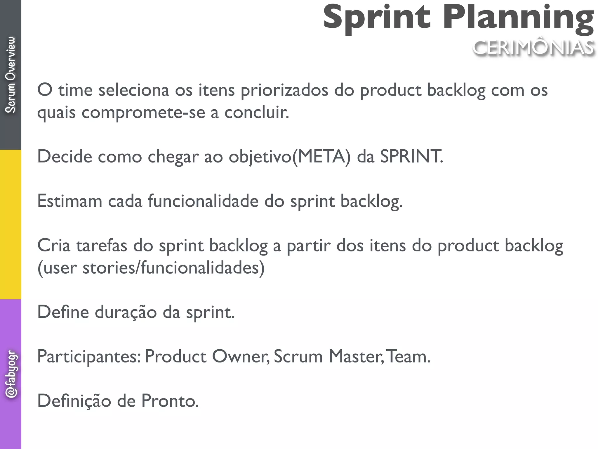 Sprint Planning
O time seleciona os itens priorizados do product backlog com os
quais compromete-se a concluir.
Decide como chegar ao objetivo(META) da SPRINT.
Estimam cada funcionalidade do sprint backlog.
Cria tarefas do sprint backlog a partir dos itens do product backlog
(user stories/funcionalidades)
Deﬁne duração da sprint.
Participantes: Product Owner, Scrum Master,Team.
Deﬁnição de Pronto.
CERIMÔNIAS
ScrumOverview@fabyogr
 