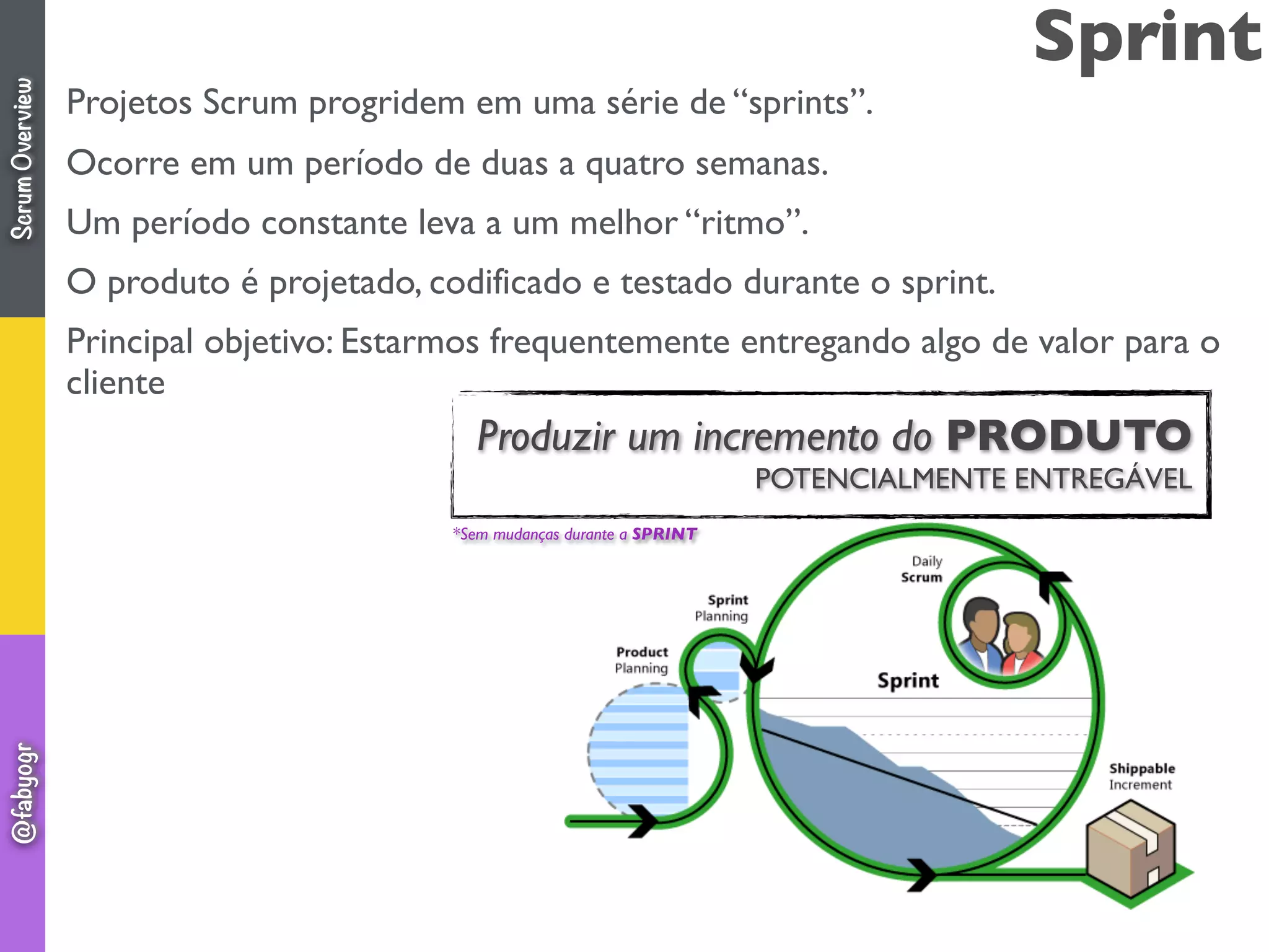 Sprint
Projetos Scrum progridem em uma série de “sprints”.
Ocorre em um período de duas a quatro semanas.
Um período constante leva a um melhor “ritmo”.
O produto é projetado, codificado e testado durante o sprint.
Principal objetivo: Estarmos frequentemente entregando algo de valor para o
cliente
*Sem mudanças durante a SPRINT
Produzir um incremento do PRODUTO
POTENCIALMENTE ENTREGÁVEL
ScrumOverview@fabyogr
 