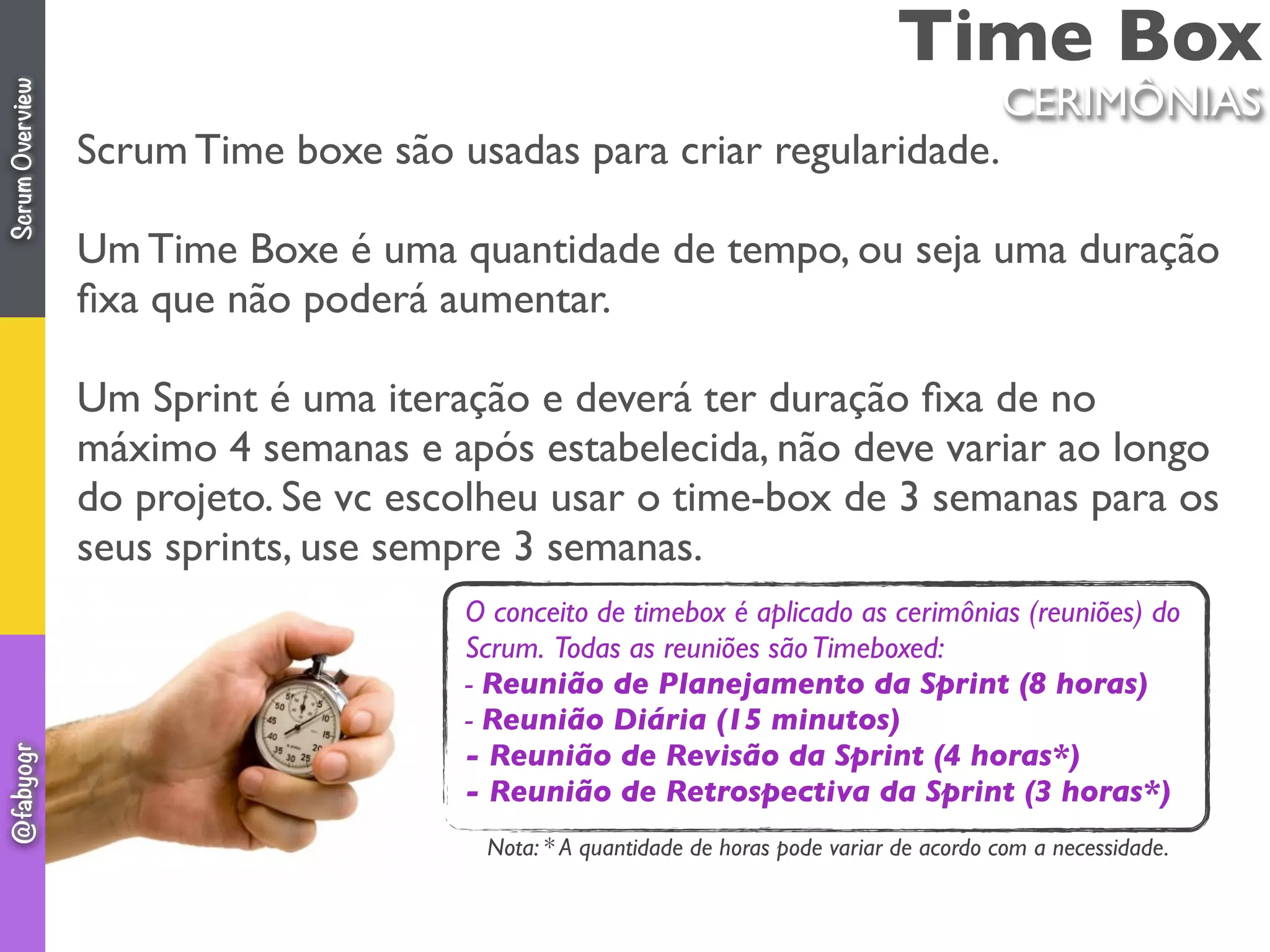 Time Box
Scrum Time boxe são usadas para criar regularidade.
Um Time Boxe é uma quantidade de tempo, ou seja uma duração
ﬁxa que não poderá aumentar.
Um Sprint é uma iteração e deverá ter duração ﬁxa de no
máximo 4 semanas e após estabelecida, não deve variar ao longo
do projeto. Se vc escolheu usar o time-box de 3 semanas para os
seus sprints, use sempre 3 semanas.
CERIMÔNIAS
O conceito de timebox é aplicado as cerimônias (reuniões) do
Scrum. Todas as reuniões sãoTimeboxed:
- Reunião de Planejamento da Sprint (8 horas)
- Reunião Diária (15 minutos)
- Reunião de Revisão da Sprint (4 horas*)
- Reunião de Retrospectiva da Sprint (3 horas*)
Nota: * A quantidade de horas pode variar de acordo com a necessidade.
ScrumOverview@fabyogr
 