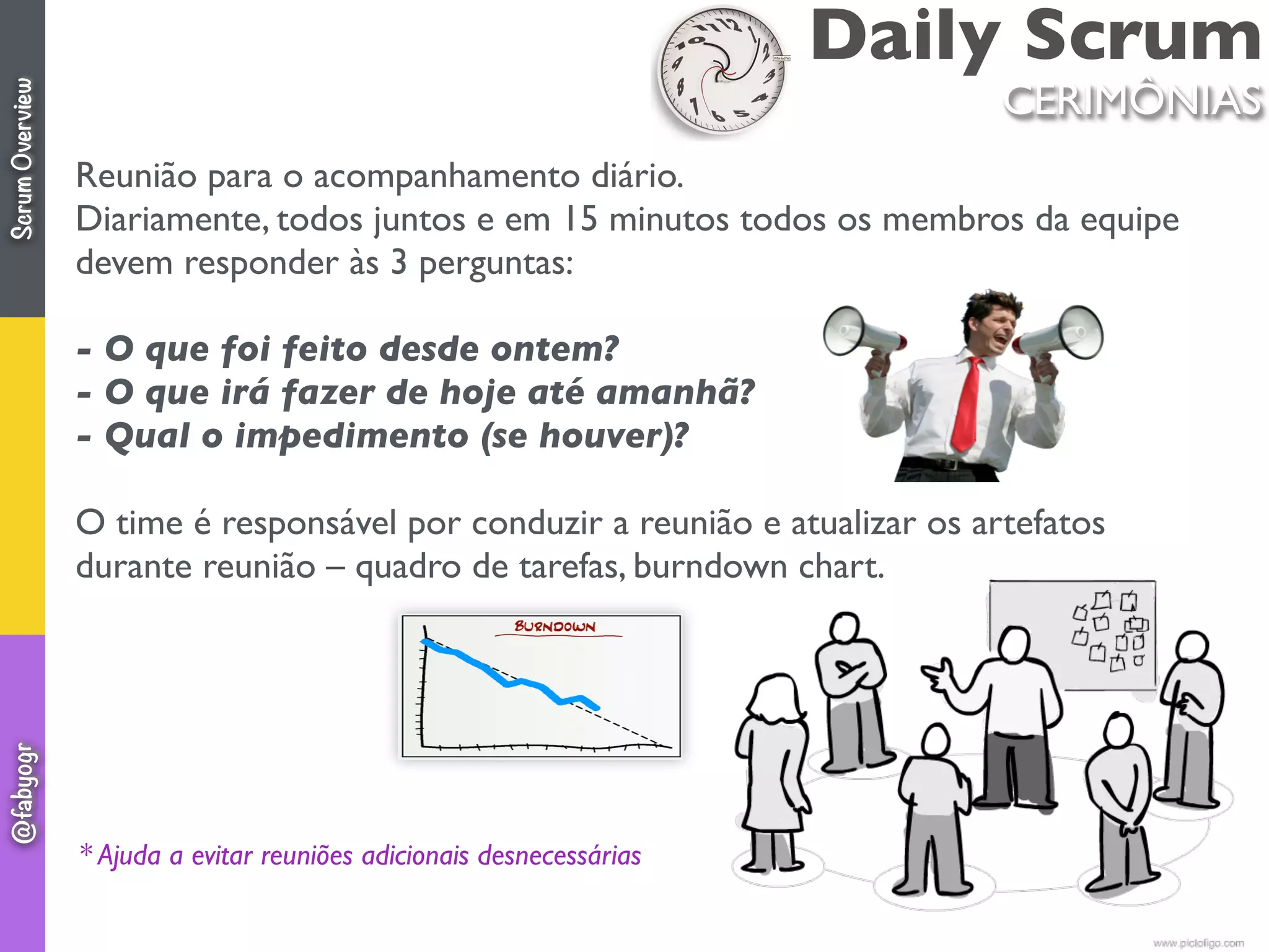 Daily Scrum
CERIMÔNIAS
Reunião para o acompanhamento diário.
Diariamente, todos juntos e em 15 minutos todos os membros da equipe
devem responder às 3 perguntas:
- O que foi feito desde ontem?
- O que irá fazer de hoje até amanhã?
- Qual o impedimento (se houver)?
O time é responsável por conduzir a reunião e atualizar os artefatos
durante reunião – quadro de tarefas, burndown chart.
 
* Ajuda a evitar reuniões adicionais desnecessárias
ScrumOverview@fabyogr
 