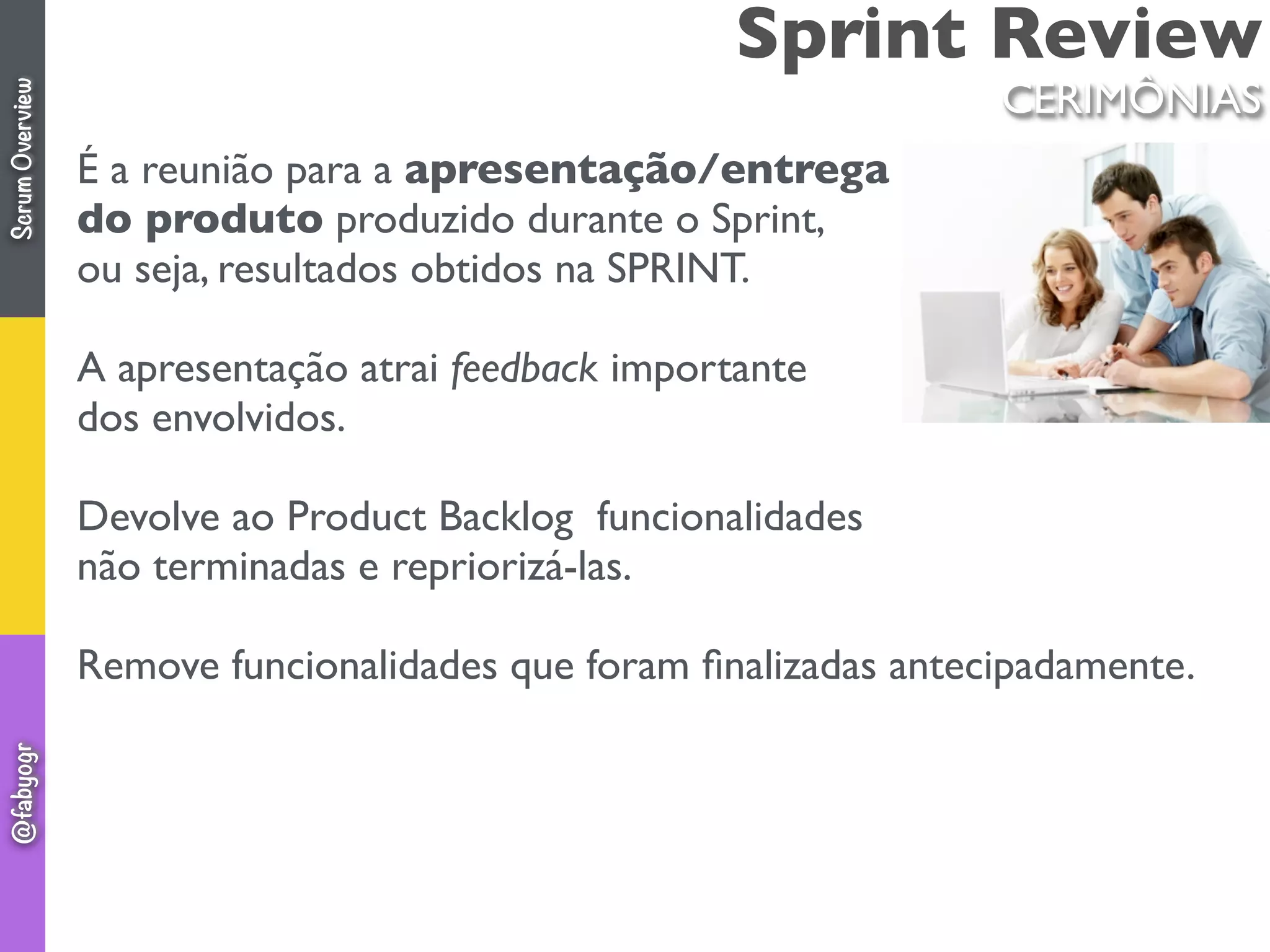 Sprint Review
É a reunião para a apresentação/entrega
do produto produzido durante o Sprint,
ou seja, resultados obtidos na SPRINT.
A apresentação atrai feedback importante
dos envolvidos.
Devolve ao Product Backlog funcionalidades
não terminadas e repriorizá-las.
Remove funcionalidades que foram ﬁnalizadas antecipadamente.
CERIMÔNIAS
ScrumOverview@fabyogr
 