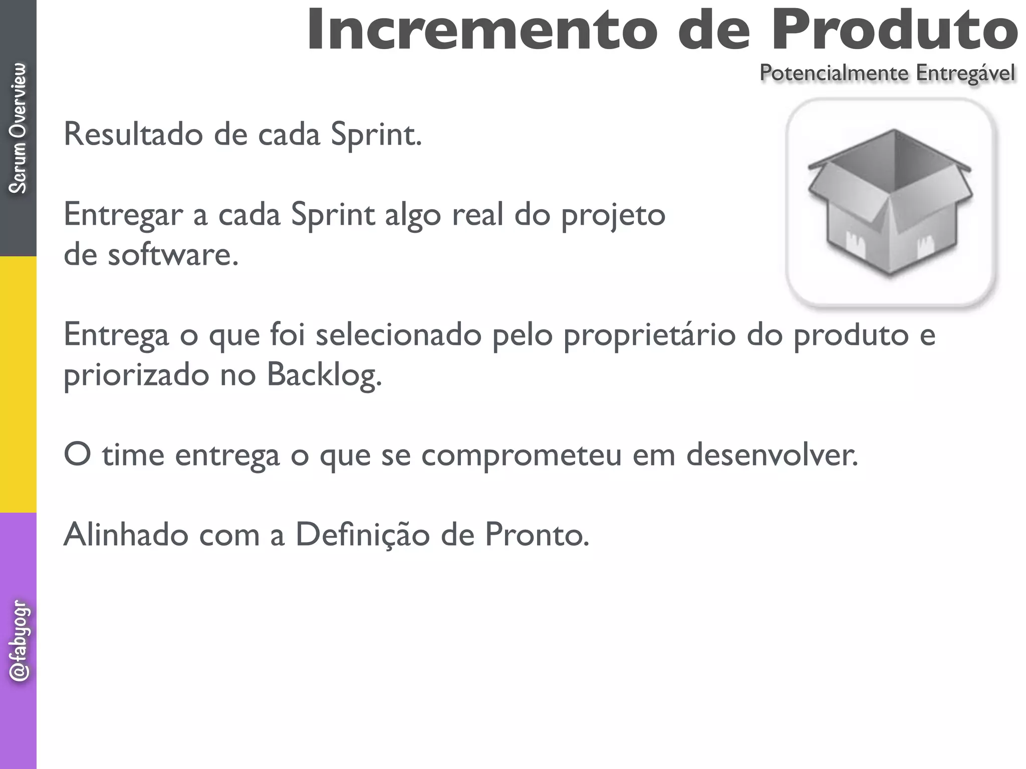 Incremento de Produto
Resultado de cada Sprint.
Entregar a cada Sprint algo real do projeto
de software.
Entrega o que foi selecionado pelo proprietário do produto e
priorizado no Backlog.
O time entrega o que se comprometeu em desenvolver.
Alinhado com a Deﬁnição de Pronto.
Potencialmente Entregável
ScrumOverview@fabyogr
 