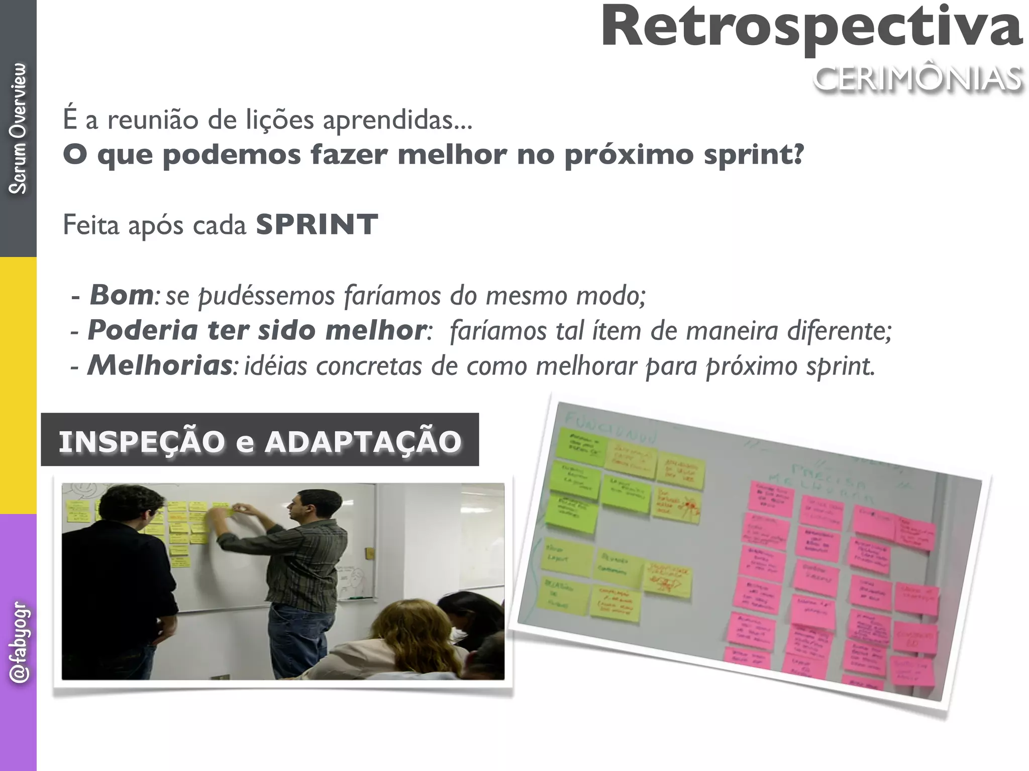 Retrospectiva
É a reunião de lições aprendidas...
O que podemos fazer melhor no próximo sprint?
Feita após cada SPRINT
 - Bom: se pudéssemos faríamos do mesmo modo;
 - Poderia ter sido melhor:  faríamos tal ítem de maneira diferente;
 - Melhorias: idéias concretas de como melhorar para próximo sprint.
 
INSPEÇÃO e ADAPTAÇÃO
CERIMÔNIAS
ScrumOverview@fabyogr
 