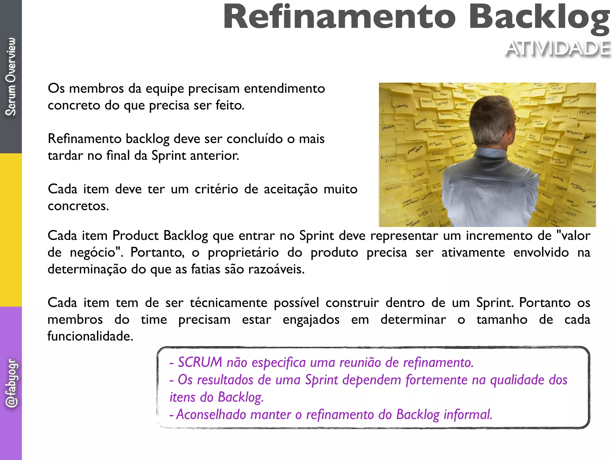 Reﬁnamento Backlog
Os membros da equipe precisam entendimento
concreto do que precisa ser feito.
Reﬁnamento backlog deve ser concluído o mais
tardar no ﬁnal da Sprint anterior.
Cada item deve ter um critério de aceitação muito
concretos.
Cada item Product Backlog que entrar no Sprint deve representar um incremento de "valor
de negócio". Portanto, o proprietário do produto precisa ser ativamente envolvido na
determinação do que as fatias são razoáveis.
Cada item tem de ser técnicamente possível construir dentro de um Sprint. Portanto os
membros do time precisam estar engajados em determinar o tamanho de cada
funcionalidade.
- SCRUM não especiﬁca uma reunião de reﬁnamento.
- Os resultados de uma Sprint dependem fortemente na qualidade dos
itens do Backlog.
- Aconselhado manter o reﬁnamento do Backlog informal.
ATIVIDADE
ScrumOverview@fabyogr
 