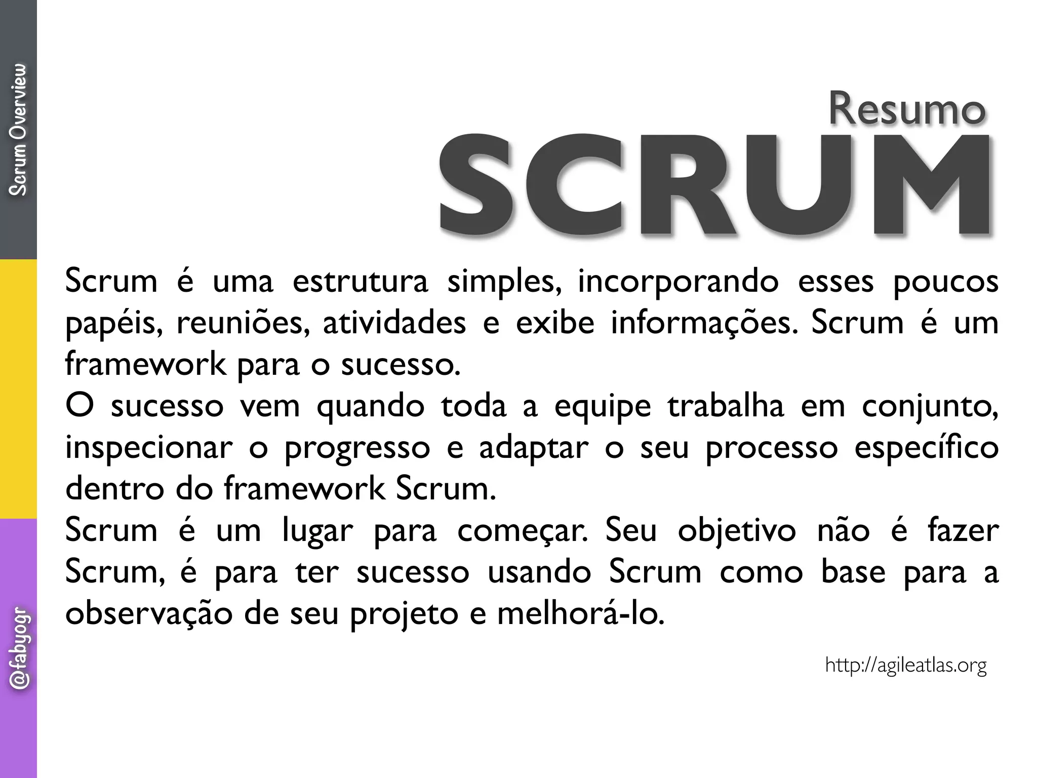 SCRUM
Resumo
Scrum é uma estrutura simples, incorporando esses poucos
papéis, reuniões, atividades e exibe informações. Scrum é um
framework para o sucesso.
O sucesso vem quando toda a equipe trabalha em conjunto,
inspecionar o progresso e adaptar o seu processo especíﬁco
dentro do framework Scrum.
Scrum é um lugar para começar. Seu objetivo não é fazer
Scrum, é para ter sucesso usando Scrum como base para a
observação de seu projeto e melhorá-lo.
http://agileatlas.org
ScrumOverview@fabyogr
 