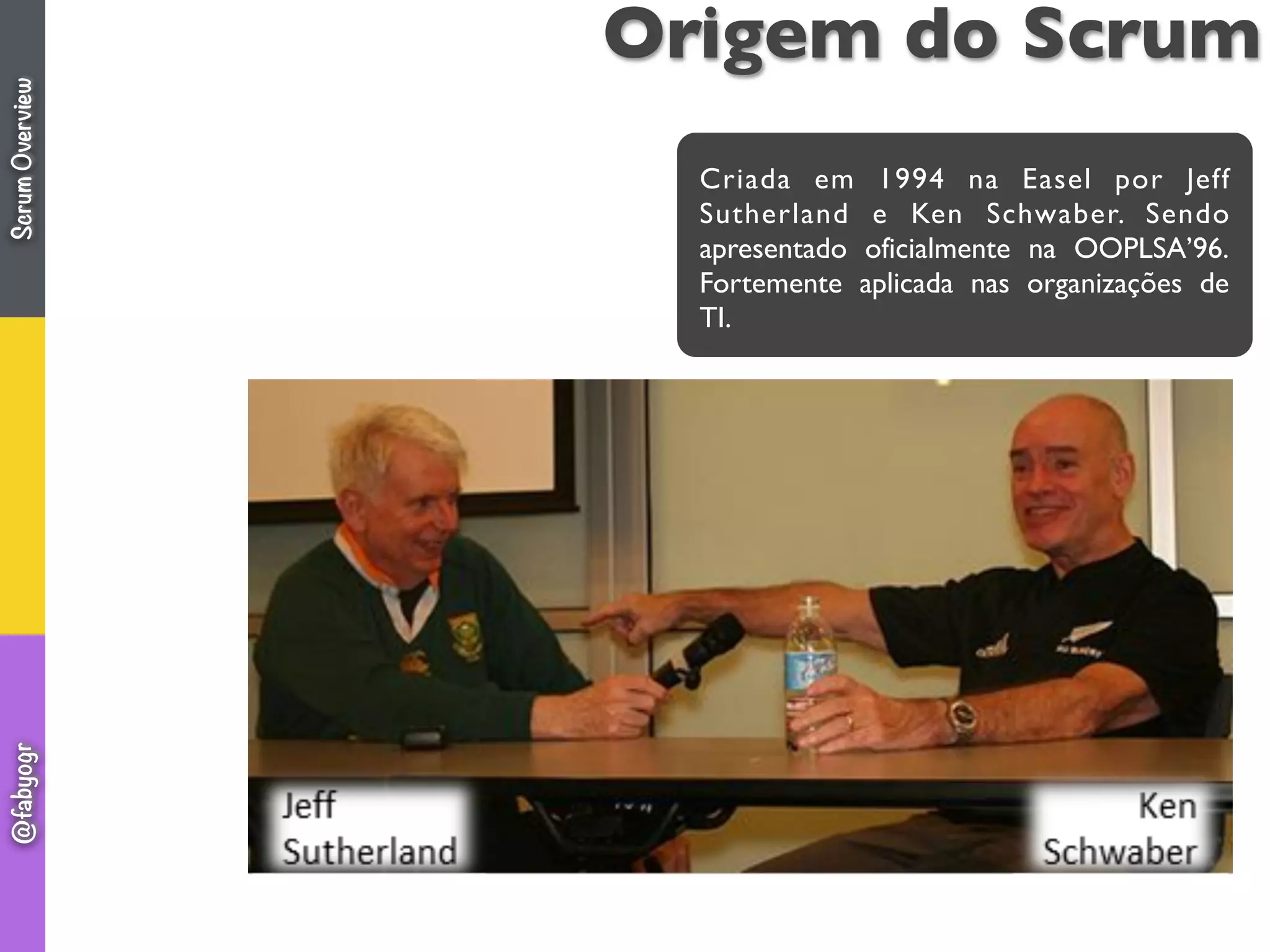 Origem do Scrum
Criada em 1994 na Easel por Jeff
Sutherland e Ken Schwaber. Sendo
apresentado oficialmente na OOPLSA’96.
Fortemente aplicada nas organizações de
TI.
ScrumOverview@fabyogr
 