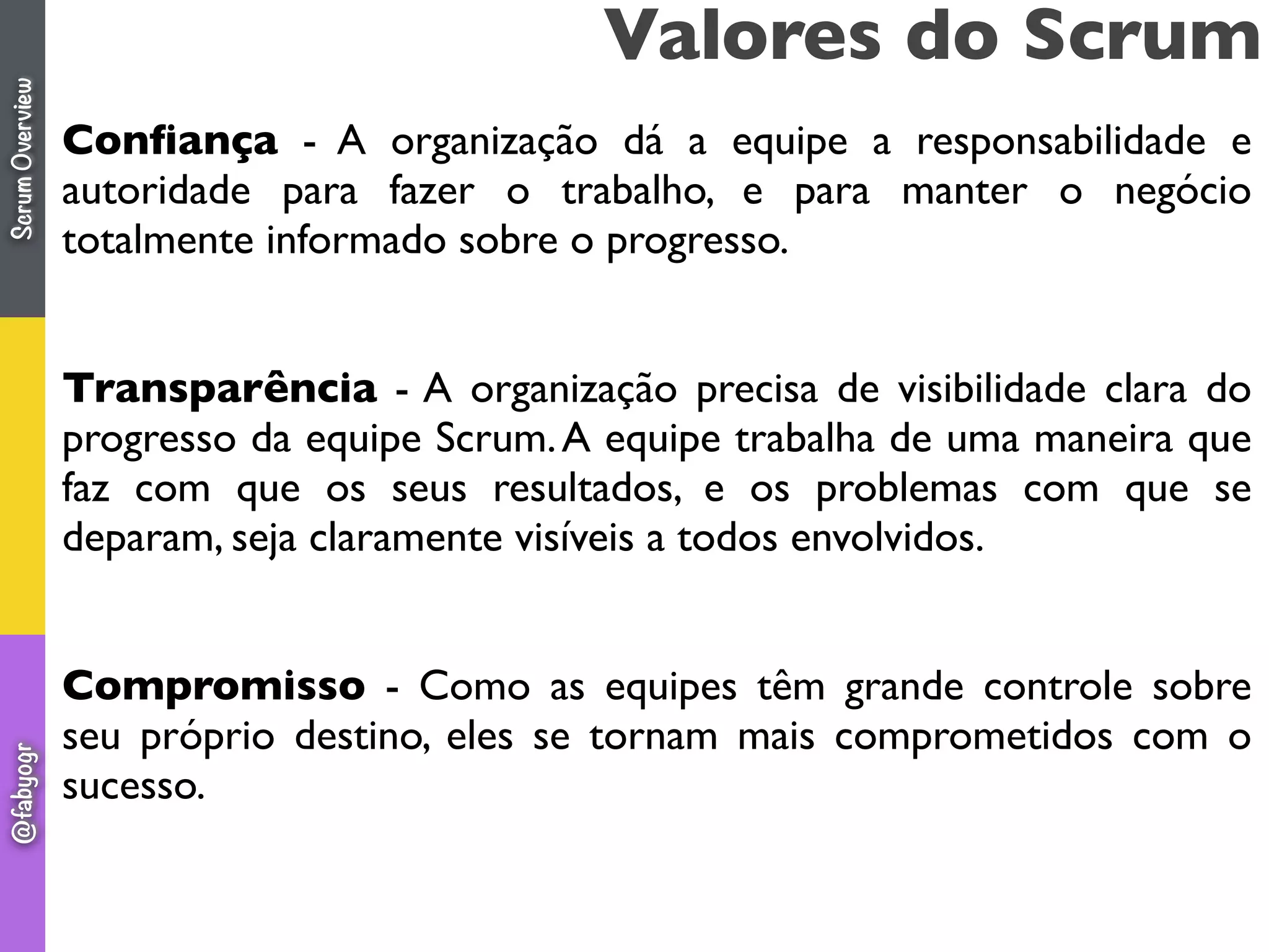 Conﬁança - A organização dá a equipe a responsabilidade e
autoridade para fazer o trabalho, e para manter o negócio
totalmente informado sobre o progresso.
Transparência - A organização precisa de visibilidade clara do
progresso da equipe Scrum.A equipe trabalha de uma maneira que
faz com que os seus resultados, e os problemas com que se
deparam, seja claramente visíveis a todos envolvidos.
Compromisso - Como as equipes têm grande controle sobre
seu próprio destino, eles se tornam mais comprometidos com o
sucesso.
Valores do ScrumScrumOverview@fabyogr
 