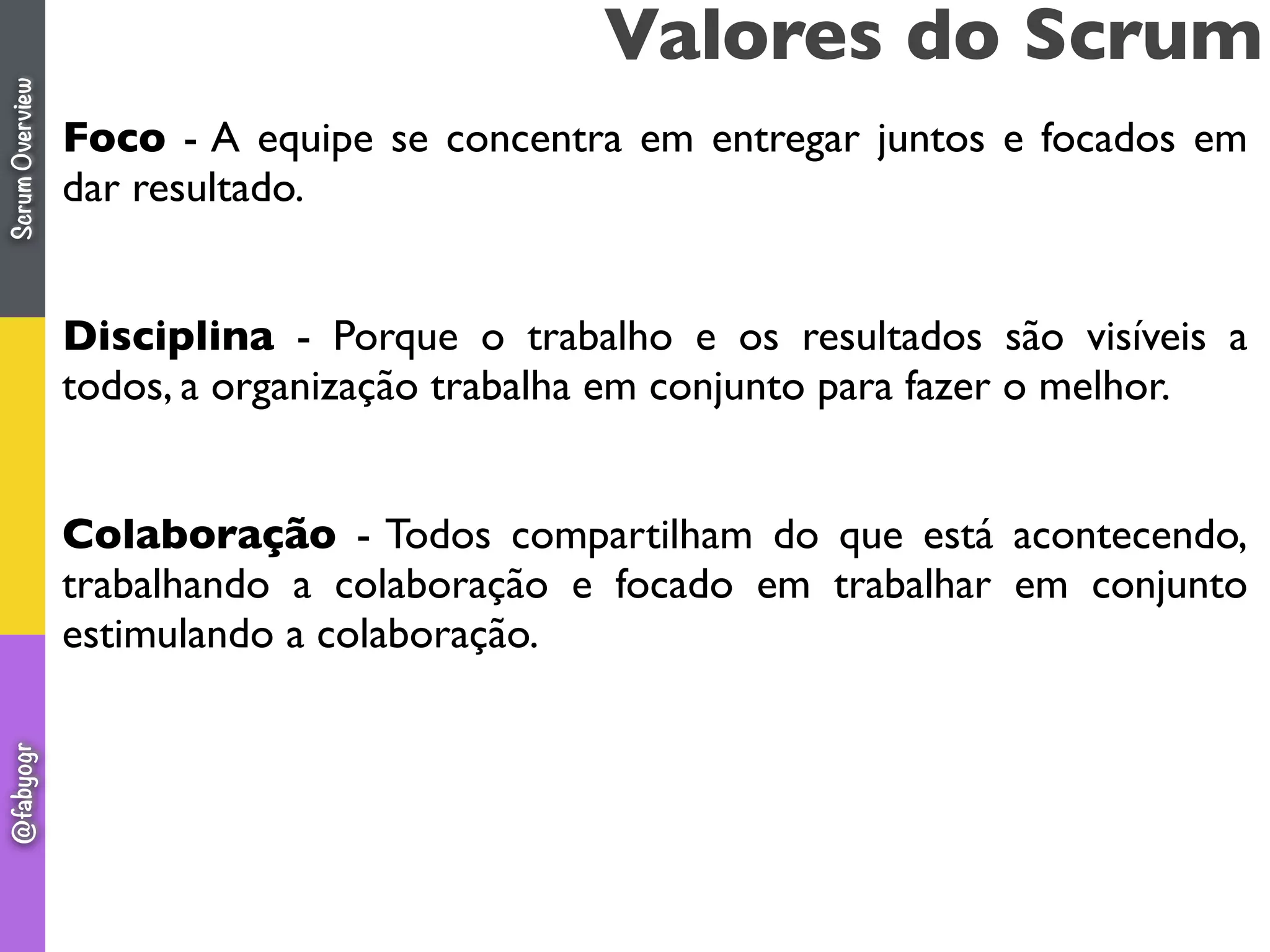Foco - A equipe se concentra em entregar juntos e focados em
dar resultado.
Disciplina - Porque o trabalho e os resultados são visíveis a
todos, a organização trabalha em conjunto para fazer o melhor.
Colaboração - Todos compartilham do que está acontecendo,
trabalhando a colaboração e focado em trabalhar em conjunto
estimulando a colaboração.
Valores do ScrumScrumOverview@fabyogr
 