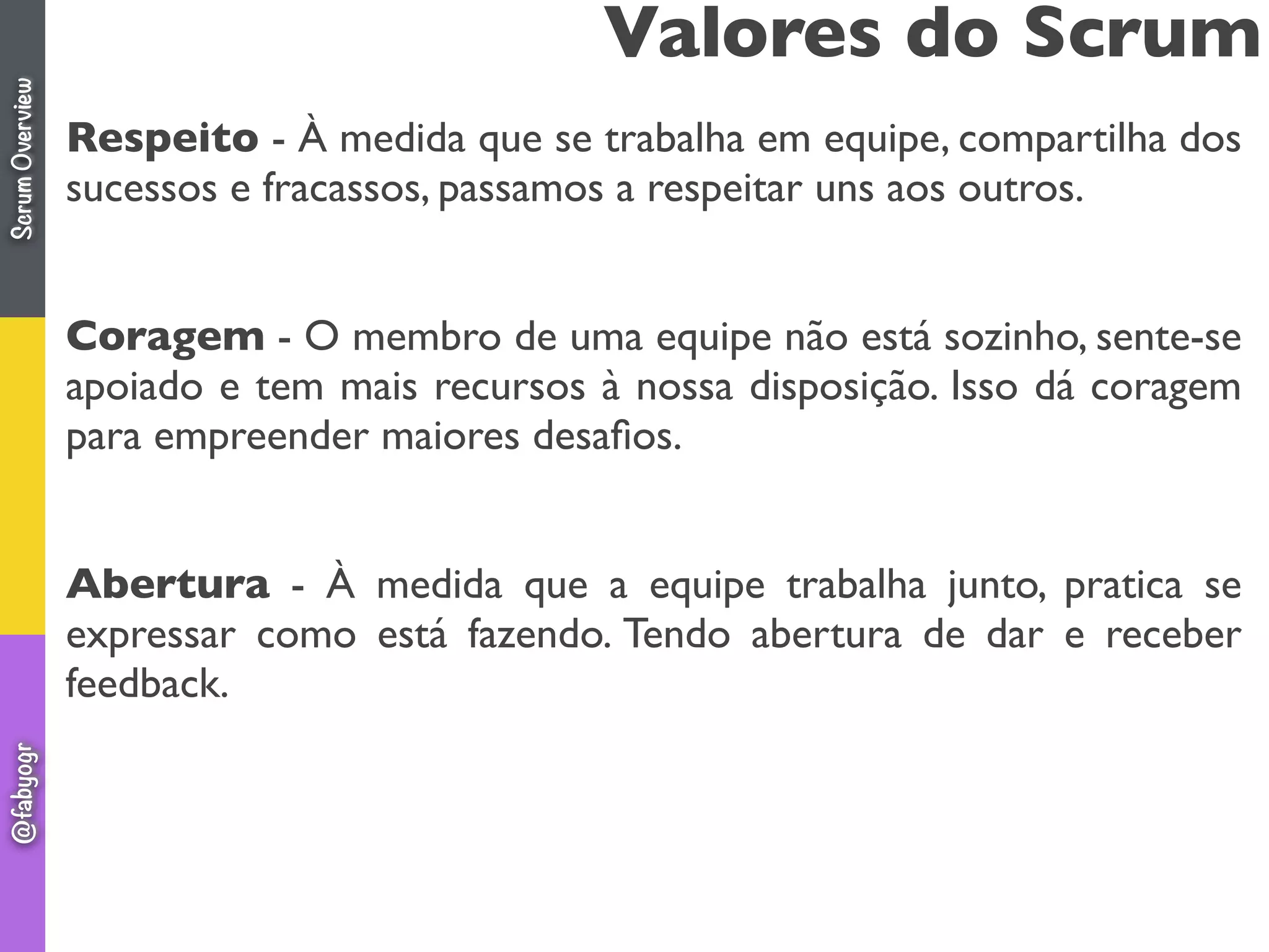 Respeito - À medida que se trabalha em equipe, compartilha dos
sucessos e fracassos, passamos a respeitar uns aos outros.
Coragem - O membro de uma equipe não está sozinho, sente-se
apoiado e tem mais recursos à nossa disposição. Isso dá coragem
para empreender maiores desaﬁos.
Abertura - À medida que a equipe trabalha junto, pratica se
expressar como está fazendo. Tendo abertura de dar e receber
feedback.
Valores do ScrumScrumOverview@fabyogr
 