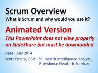 Date: July 2014
Scott Emery, CSM – Sr. Health Intelligence Analyst,
Providence Health & Services
Scrum Overview
What is Scrum and why would you use it?
Animated Version
This PowerPoint does not view properly
on SlideShare but must be downloaded
 