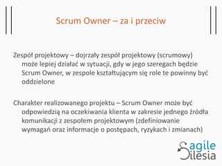 Scrum Owner – za i przeciw
Zespół projektowy – dojrzały zespół projektowy (scrumowy)
może lepiej działać w sytuacji, gdy w jego szeregach będzie
Scrum Owner, w zespole kształtującym się role te powinny być
oddzielone
Charakter realizowanego projektu – Scrum Owner może być
odpowiedzią na oczekiwania klienta w zakresie jednego źródła
komunikacji z zespołem projektowym (zdefiniowanie
wymagań oraz informacje o postępach, ryzykach i zmianach)
 