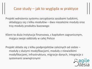 Case study – jak to wygląda w praktyce
Projekt wdrożenia systemu zarządzania zasobami ludzkimi,
składający się z kilku modułów – dwa niezależne moduły oraz
trzy moduły produktu bazowego
Klient to duża instytucja finansowa, z kapitałem zagranicznym,
mająca swoje oddziały w całej Polsce
Projekt składa się z kilku podprojektów zależnych od siebie –
moduły z dużymi modyfikacjami, moduły z niewielkimi
modyfikacjami, infrastruktura, migracje danych, integracje z
systemami zewnętrznymi
 