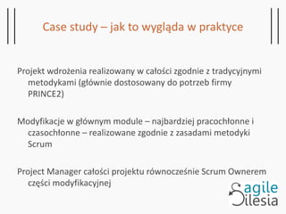 Case study – jak to wygląda w praktyce
Projekt wdrożenia realizowany w całości zgodnie z tradycyjnymi
metodykami (głównie dostosowany do potrzeb firmy
PRINCE2)
Modyfikacje w głównym module – najbardziej pracochłonne i
czasochłonne – realizowane zgodnie z zasadami metodyki
Scrum
Project Manager całości projektu równocześnie Scrum Ownerem
części modyfikacyjnej
 