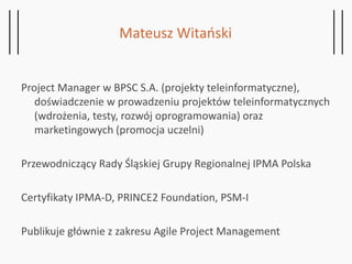 Project Manager w BPSC S.A. (projekty teleinformatyczne),
doświadczenie w prowadzeniu projektów teleinformatycznych
(wdrożenia, testy, rozwój oprogramowania) oraz
marketingowych (promocja uczelni)
Przewodniczący Rady Śląskiej Grupy Regionalnej IPMA Polska
Certyfikaty IPMA-D, PRINCE2 Foundation, PSM-I
Publikuje głównie z zakresu Agile Project Management
Mateusz Witański
 
