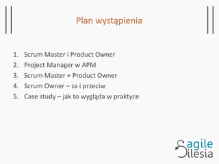 1. Scrum Master i Product Owner
2. Project Manager w APM
3. Scrum Master + Product Owner
4. Scrum Owner – za i przeciw
5. Case study – jak to wygląda w praktyce
Plan wystąpienia
 