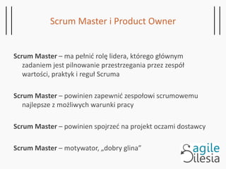 Scrum Master i Product Owner
Scrum Master – ma pełnić rolę lidera, którego głównym
zadaniem jest pilnowanie przestrzegania przez zespół
wartości, praktyk i reguł Scruma
Scrum Master – powinien zapewnić zespołowi scrumowemu
najlepsze z możliwych warunki pracy
Scrum Master – powinien spojrzeć na projekt oczami dostawcy
Scrum Master – motywator, „dobry glina”
 
