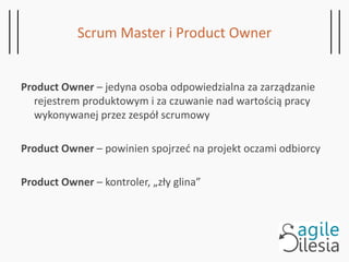 Scrum Master i Product Owner
Product Owner – jedyna osoba odpowiedzialna za zarządzanie
rejestrem produktowym i za czuwanie nad wartością pracy
wykonywanej przez zespół scrumowy
Product Owner – powinien spojrzeć na projekt oczami odbiorcy
Product Owner – kontroler, „zły glina”
 