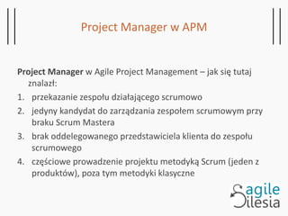 Project Manager w APM
Project Manager w Agile Project Management – jak się tutaj
znalazł:
1. przekazanie zespołu działającego scrumowo
2. jedyny kandydat do zarządzania zespołem scrumowym przy
braku Scrum Mastera
3. brak oddelegowanego przedstawiciela klienta do zespołu
scrumowego
4. częściowe prowadzenie projektu metodyką Scrum (jeden z
produktów), poza tym metodyki klasyczne
 