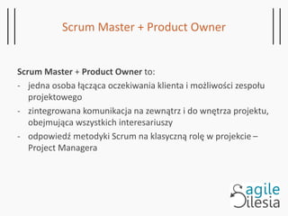 Scrum Master + Product Owner
Scrum Master + Product Owner to:
- jedna osoba łącząca oczekiwania klienta i możliwości zespołu
projektowego
- zintegrowana komunikacja na zewnątrz i do wnętrza projektu,
obejmująca wszystkich interesariuszy
- odpowiedź metodyki Scrum na klasyczną rolę w projekcie –
Project Managera
 