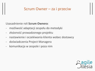 Scrum Owner – za i przeciw
Uzasadnienie roli Scrum Ownera:
- możliwość adaptacji zespołu do metodyki
- złożoność prowadzonego projektu
- nastawienie i oczekiwania klienta wobec dostawcy
- doświadczenia Project Managera
- komunikacja w zespole i poza nim
 
