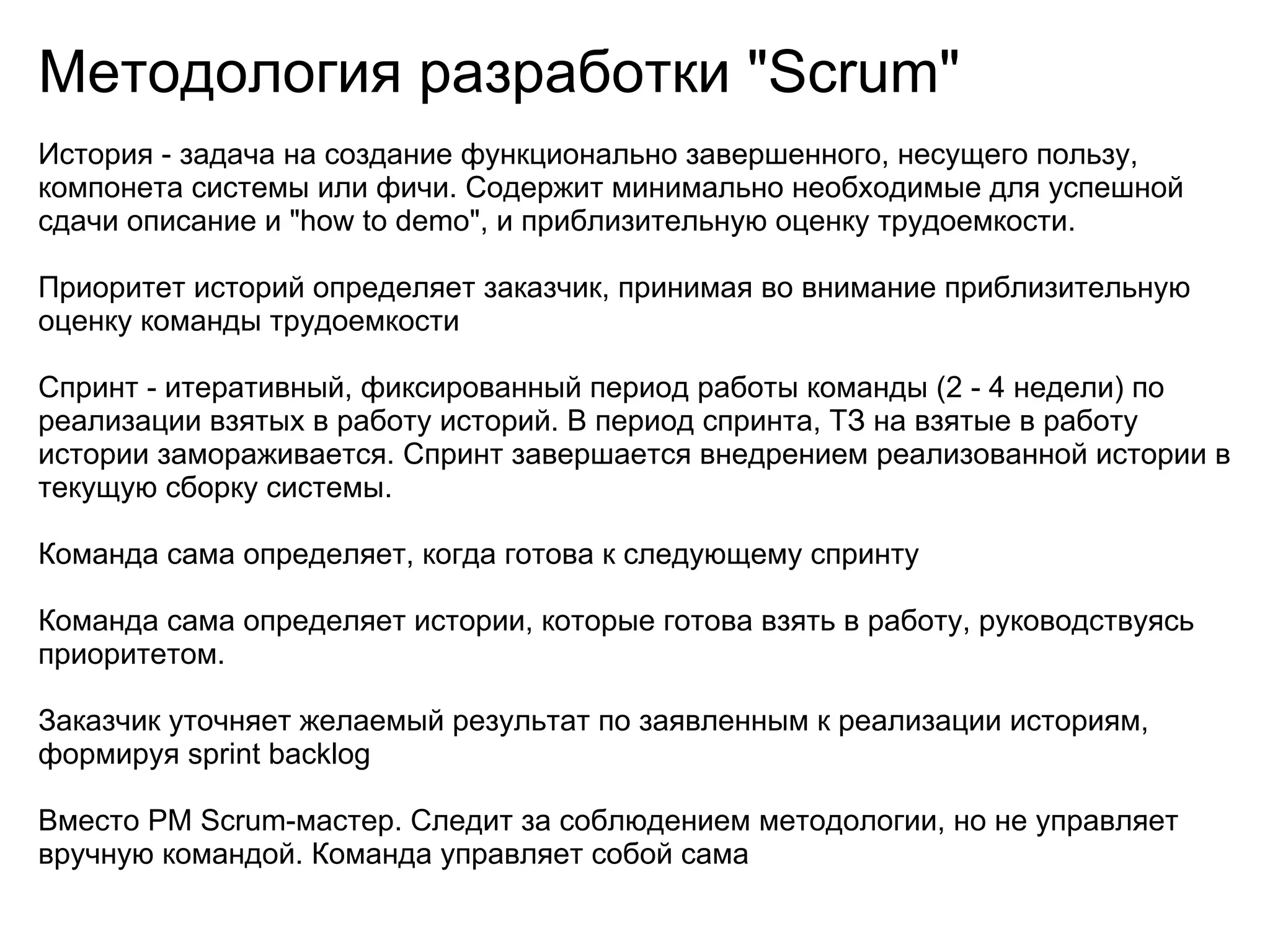 Методология разработки "Scrum"
История - задача на создание функционально завершенного, несущего пользу,
компонета системы или фичи. Содержит минимально необходимые для успешной
сдачи описание и "how to demo", и приблизительную оценку трудоемкости.

Приоритет историй определяет заказчик, принимая во внимание приблизительную
оценку команды трудоемкости

Спринт - итеративный, фиксированный период работы команды (2 - 4 недели) по
реализации взятых в работу историй. В период спринта, ТЗ на взятые в работу
истории замораживается. Спринт завершается внедрением реализованной истории в
текущую сборку системы.

Команда сама определяет, когда готова к следующему спринту

Команда сама определяет истории, которые готова взять в работу, руководствуясь
приоритетом.

Заказчик уточняет желаемый результат по заявленным к реализации историям,
формируя sprint backlog

Вместо PM Scrum-мастер. Следит за соблюдением методологии, но не управляет
вручную командой. Команда управляет собой сама
 