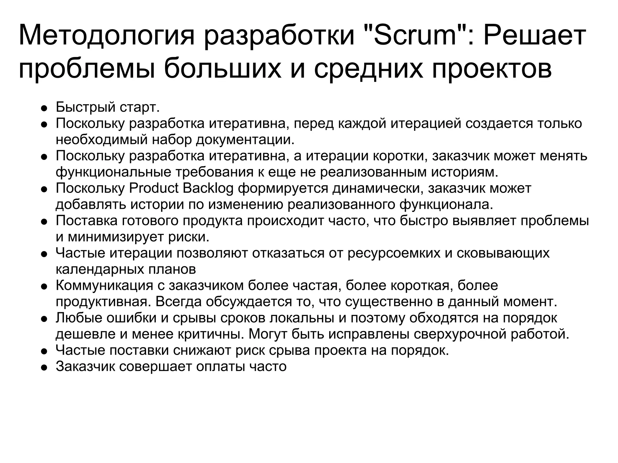 Методология разработки "Scrum": Решает
проблемы больших и средних проектов
  Быстрый старт.
  Поскольку разработка итеративна, перед каждой итерацией создается только
  необходимый набор документации.
  Поскольку разработка итеративна, а итерации коротки, заказчик может менять
  функциональные требования к еще не реализованным историям.
  Поскольку Product Backlog формируется динамически, заказчик может
  добавлять истории по изменению реализованного функционала.
  Поставка готового продукта происходит часто, что быстро выявляет проблемы
  и минимизирует риски.
  Частые итерации позволяют отказаться от ресурсоемких и сковывающих
  календарных планов
  Коммуникация с заказчиком более частая, более короткая, более
  продуктивная. Всегда обсуждается то, что существенно в данный момент.
  Любые ошибки и срывы сроков локальны и поэтому обходятся на порядок
  дешевле и менее критичны. Могут быть исправлены сверхурочной работой.
  Частые поставки снижают риск срыва проекта на порядок.
  Заказчик совершает оплаты часто
 