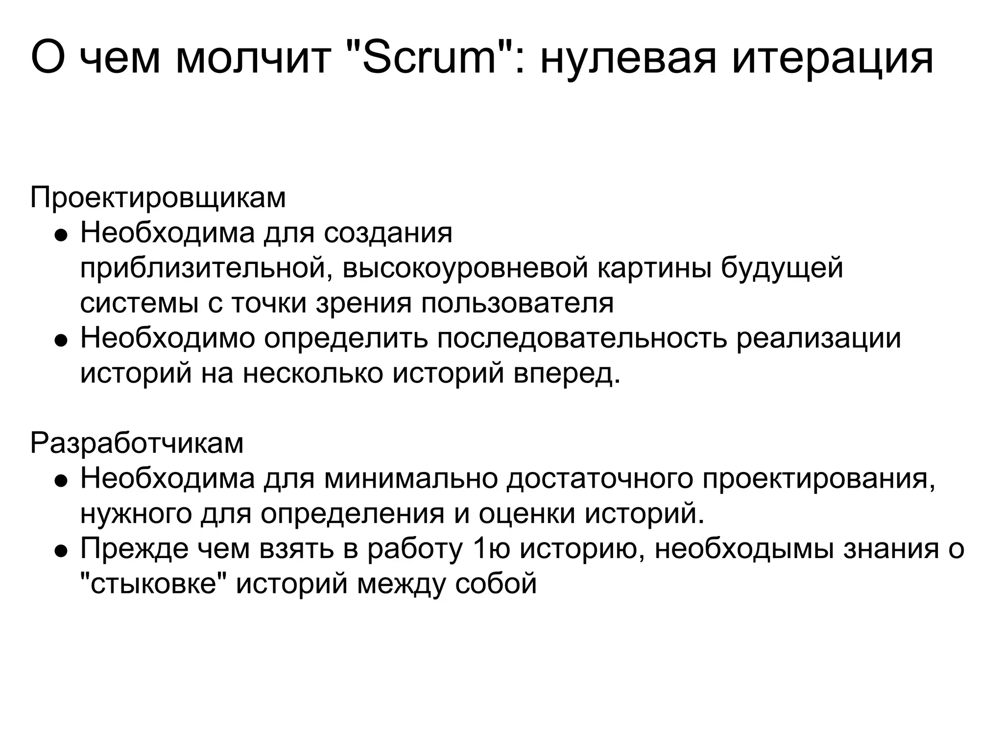 О чем молчит "Scrum": нулевая итерация

Проектировщикам
   Необходима для создания
   приблизительной, высокоуровневой картины будущей
   системы с точки зрения пользователя
   Необходимо определить последовательность реализации
   историй на несколько историй вперед.

Разработчикам
   Необходима для минимально достаточного проектирования,
   нужного для определения и оценки историй.
   Прежде чем взять в работу 1ю историю, необходымы знания о
   "стыковке" историй между собой
 