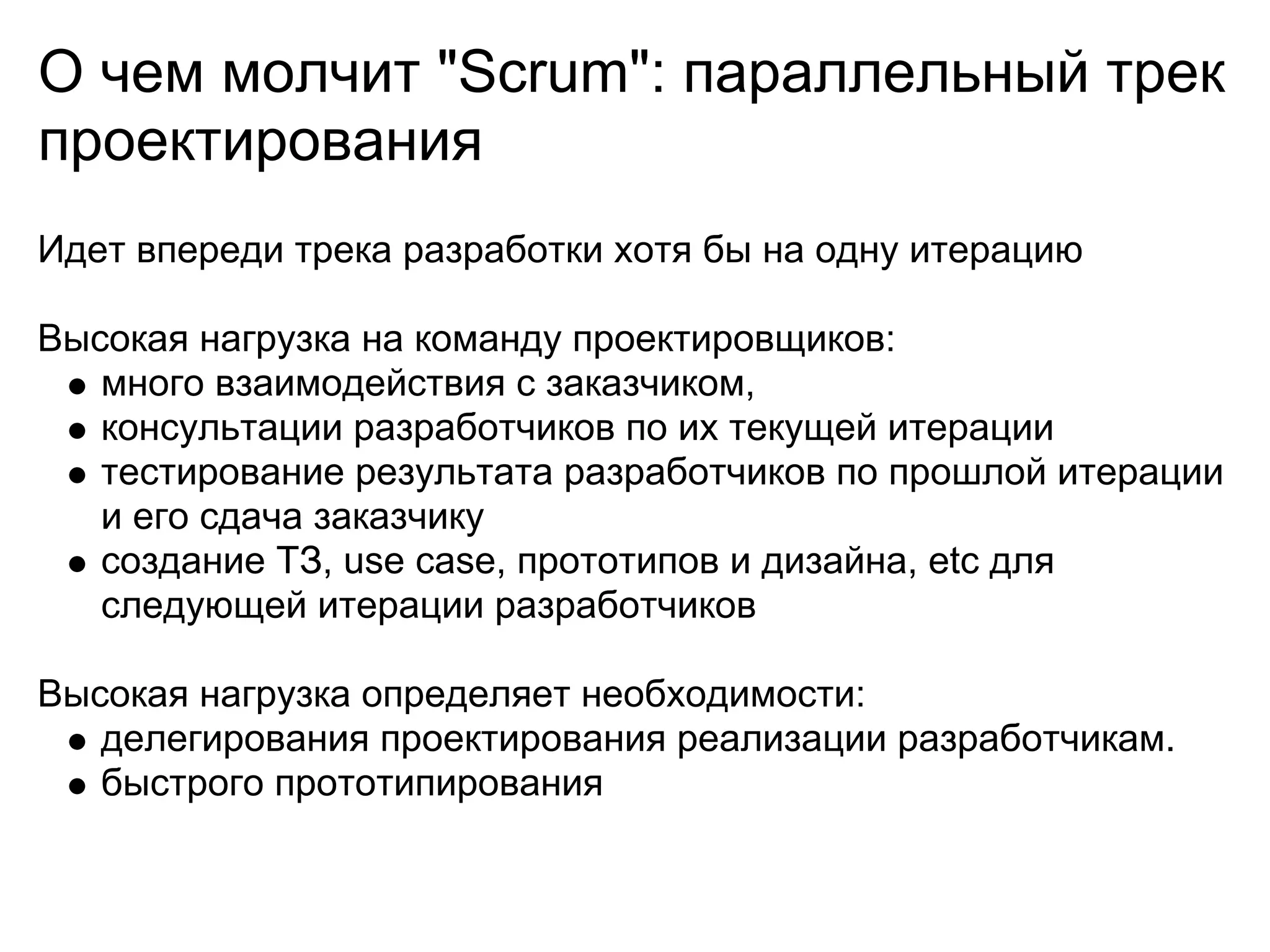 О чем молчит "Scrum": параллельный трек
проектирования
Идет впереди трека разработки хотя бы на одну итерацию

Высокая нагрузка на команду проектировщиков:
   много взаимодействия с заказчиком,
   консультации разработчиков по их текущей итерации
   тестирование результата разработчиков по прошлой итерации
   и его сдача заказчику
   создание ТЗ, use case, прототипов и дизайна, etc для
   следующей итерации разработчиков

Высокая нагрузка определяет необходимости:
   делегирования проектирования реализации разработчикам.
   быстрого прототипирования
 