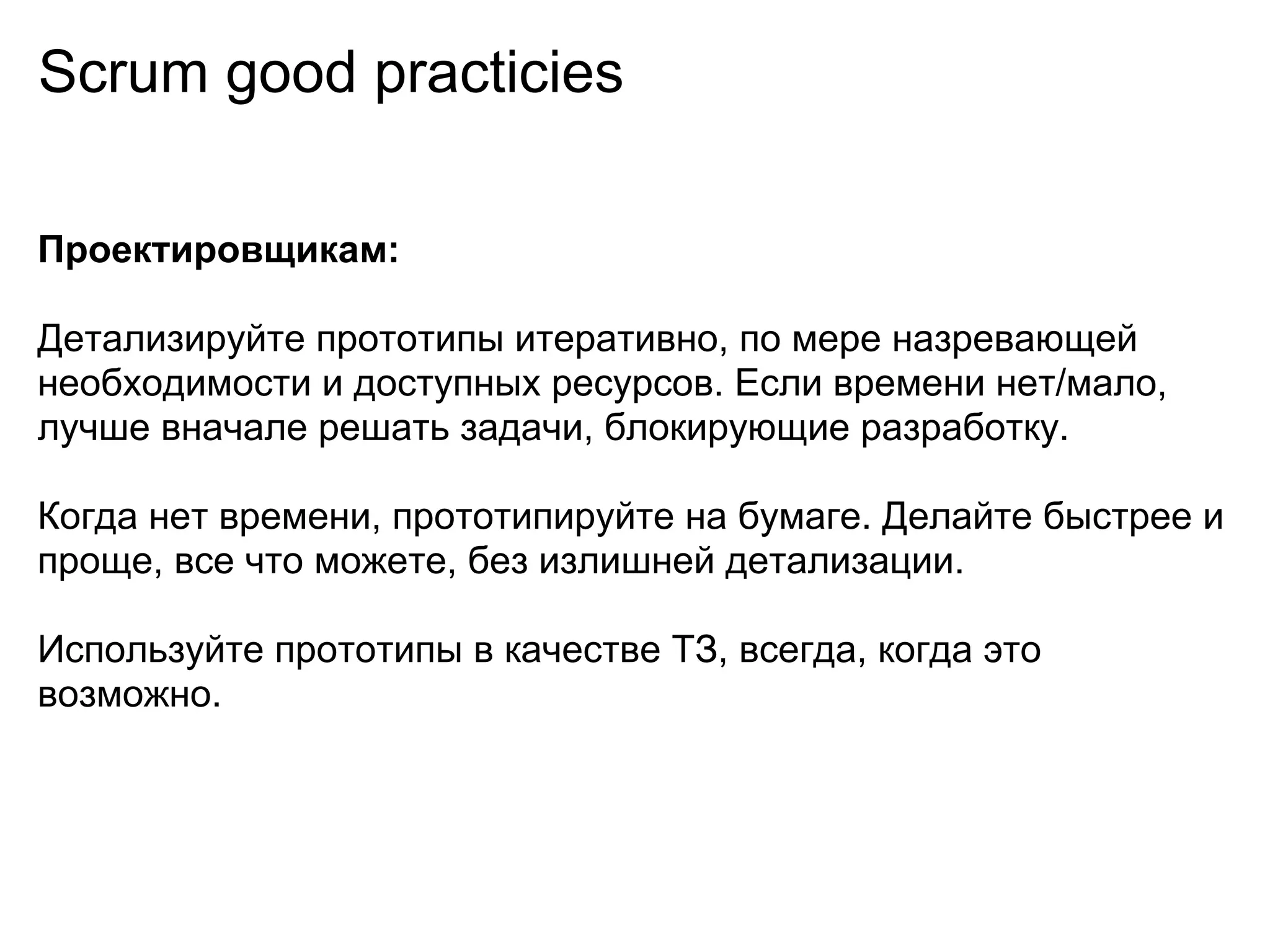 Scrum good practicies

Проектировщикам:

Детализируйте прототипы итеративно, по мере назревающей
необходимости и доступных ресурсов. Если времени нет/мало,
лучше вначале решать задачи, блокирующие разработку.

Когда нет времени, прототипируйте на бумаге. Делайте быстрее и
проще, все что можете, без излишней детализации.

Используйте прототипы в качестве ТЗ, всегда, когда это
возможно.
 