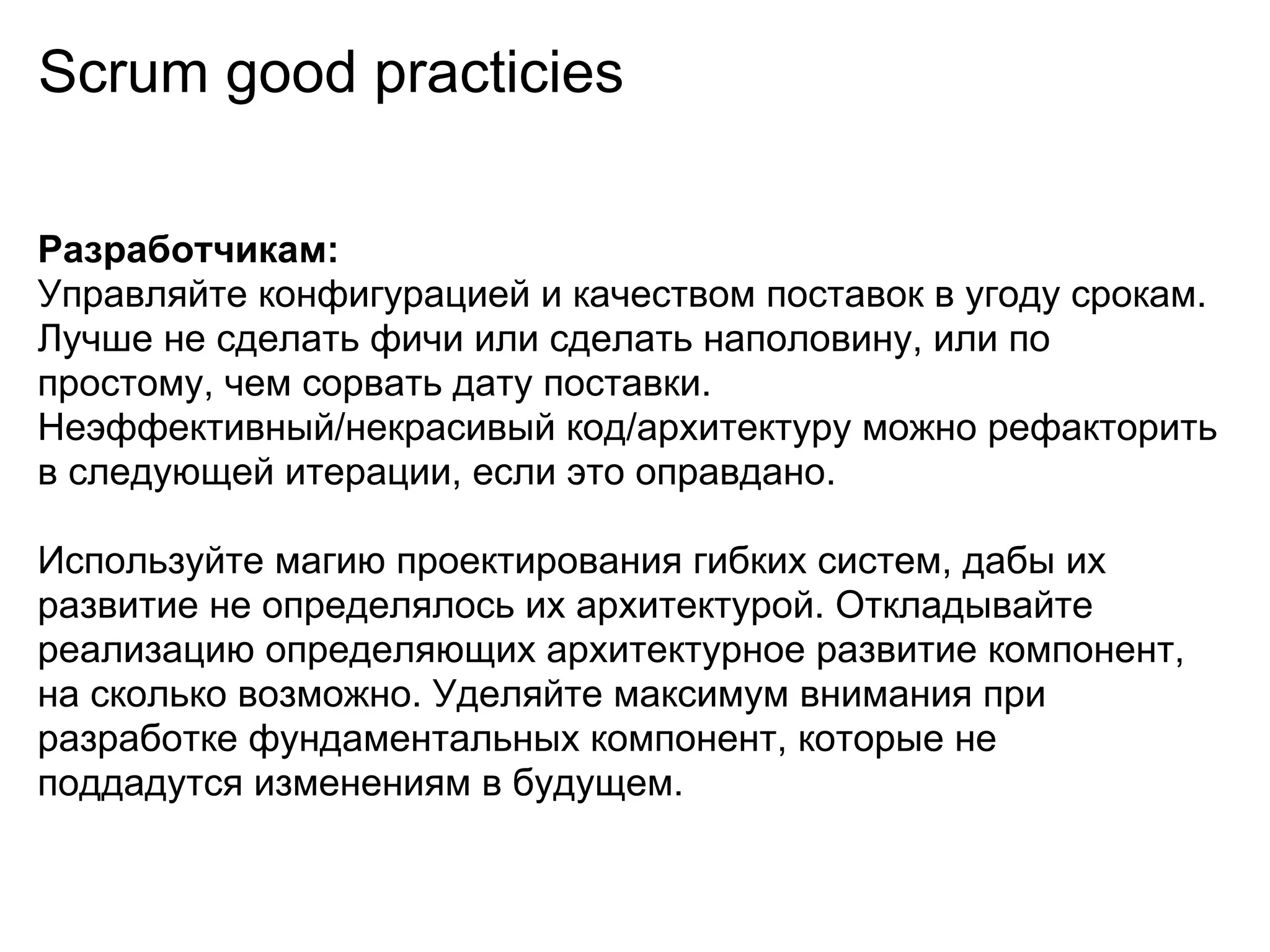 Scrum good practicies

Разработчикам:
Управляйте конфигурацией и качеством поставок в угоду срокам.
Лучше не сделать фичи или сделать наполовину, или по
простому, чем сорвать дату поставки.
Неэффективный/некрасивый код/архитектуру можно рефакторить
в следующей итерации, если это оправдано.

Используйте магию проектирования гибких систем, дабы их
развитие не определялось их архитектурой. Откладывайте
реализацию определяющих архитектурное развитие компонент,
на сколько возможно. Уделяйте максимум внимания при
разработке фундаментальных компонент, которые не
поддадутся изменениям в будущем.
 