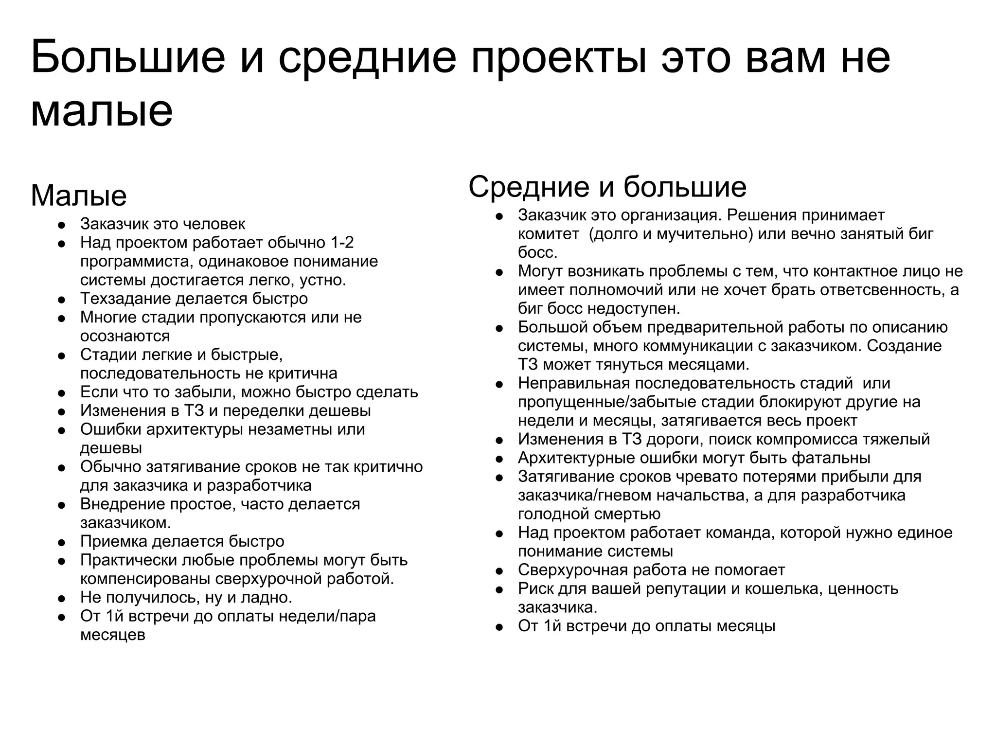 Большие и средние проекты это вам не
малые
Малые                                         Средние и большие
                                                 Заказчик это организация. Решения принимает
  Заказчик это человек
                                                 комитет (долго и мучительно) или вечно занятый биг
  Над проектом работает обычно 1-2
                                                 босс.
  программиста, одинаковое понимание
                                                 Могут возникать проблемы с тем, что контактное лицо не
  системы достигается легко, устно.
                                                 имеет полномочий или не хочет брать ответсвенность, а
  Техзадание делается быстро
                                                 биг босс недоступен.
  Многие стадии пропускаются или не
                                                 Большой объем предварительной работы по описанию
  осознаются
                                                 системы, много коммуникации с заказчиком. Создание
  Стадии легкие и быстрые,
                                                 ТЗ может тянуться месяцами.
  последовательность не критична
                                                 Неправильная последовательность стадий или
  Если что то забыли, можно быстро сделать
                                                 пропущенные/забытые стадии блокируют другие на
  Изменения в ТЗ и переделки дешевы
                                                 недели и месяцы, затягивается весь проект
  Ошибки архитектуры незаметны или
                                                 Изменения в ТЗ дороги, поиск компромисса тяжелый
  дешевы
                                                 Архитектурные ошибки могут быть фатальны
  Обычно затягивание сроков не так критично
                                                 Затягивание сроков чревато потерями прибыли для
  для заказчика и разработчика
                                                 заказчика/гневом начальства, а для разработчика
  Внедрение простое, часто делается
                                                 голодной смертью
  заказчиком.
                                                 Над проектом работает команда, которой нужно единое
  Приемка делается быстро
                                                 понимание системы
  Практически любые проблемы могут быть
                                                 Сверхурочная работа не помогает
  компенсированы сверхурочной работой.
                                                 Риск для вашей репутации и кошелька, ценность
  Не получилось, ну и ладно.
                                                 заказчика.
  От 1й встречи до оплаты недели/пара
                                                 От 1й встречи до оплаты месяцы
  месяцев
 