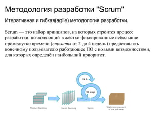 Методология разработки "Scrum"
Итеративная и гибкая(agile) методология разработки.

Scrum — это набор принципов, на которых строится процесс
разработки, позволяющий в жёстко фиксированные небольшие
промежутки времени (спринты от 2 до 4 недель) предоставлять
конечному пользователю работающее ПО с новыми возможностями,
для которых определён наибольший приоритет.
 