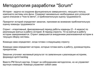 Методология разработки "Scrum"
История - задача на создание функционально завершенного, несущего пользу,
компонета системы или фичи. Содержит минимально необходимые для успешной
сдачи описание и "how to demo", и приблизительную оценку трудоемкости.

Приоритет историй определяет заказчик, принимая во внимание приблизительную
оценку команды трудоемкости

Спринт - итеративный, фиксированный период работы команды (2 - 4 недели) по
реализации взятых в работу историй. В период спринта, ТЗ на взятые в работу
истории замораживается. Спринт завершается внедрением реализованной истории в
текущую сборку системы.

Команда сама определяет, когда готова к следующему спринту

Команда сама определяет истории, которые готова взять в работу, руководствуясь
приоритетом.

Заказчик уточняет желаемый результат по заявленным к реализации историям,
формируя sprint backlog

Вместо PM Scrum-мастер. Следит за соблюдением методологии, но не управляет
вручную командой. Команда управляет собой сама
 