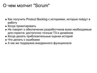 О чем молчит "Scrum"

  Как получить Product Backlog с историями, которые пойдут в
  работу
  Когда проектировать
  Не говорит о обеспечении разработчиков всем необходимым
  для спринта: достаточно точным ТЗ и дизайном
  Когда делать приблизительные оценки историй
  Что делать с ошибками
  А как же поддержка внедренного функционала
 
