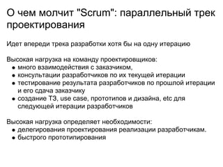 О чем молчит "Scrum": параллельный трек
проектирования
Идет впереди трека разработки хотя бы на одну итерацию

Высокая нагрузка на команду проектировщиков:
   много взаимодействия с заказчиком,
   консультации разработчиков по их текущей итерации
   тестирование результата разработчиков по прошлой итерации
   и его сдача заказчику
   создание ТЗ, use case, прототипов и дизайна, etc для
   следующей итерации разработчиков

Высокая нагрузка определяет необходимости:
   делегирования проектирования реализации разработчикам.
   быстрого прототипирования
 